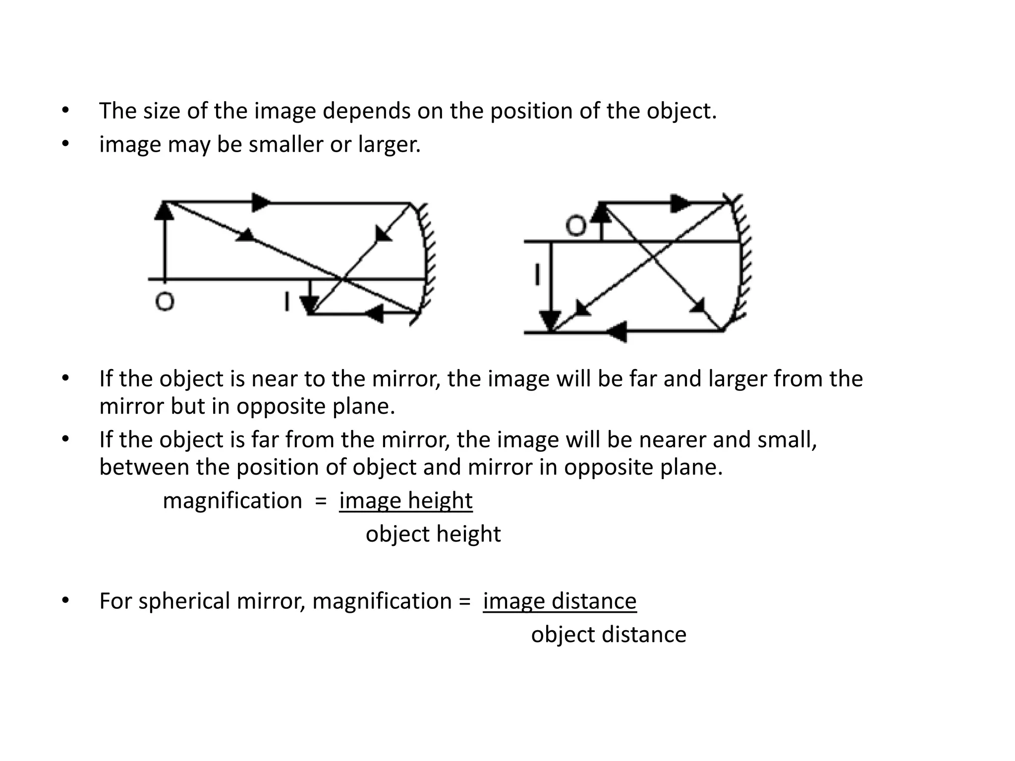 • The size of the image depends on the position of the object.
• image may be smaller or larger.
• If the object is near to the mirror, the image will be far and larger from the
mirror but in opposite plane.
• If the object is far from the mirror, the image will be nearer and small,
between the position of object and mirror in opposite plane.
magnification = image height
object height
• For spherical mirror, magnification = image distance
object distance
 