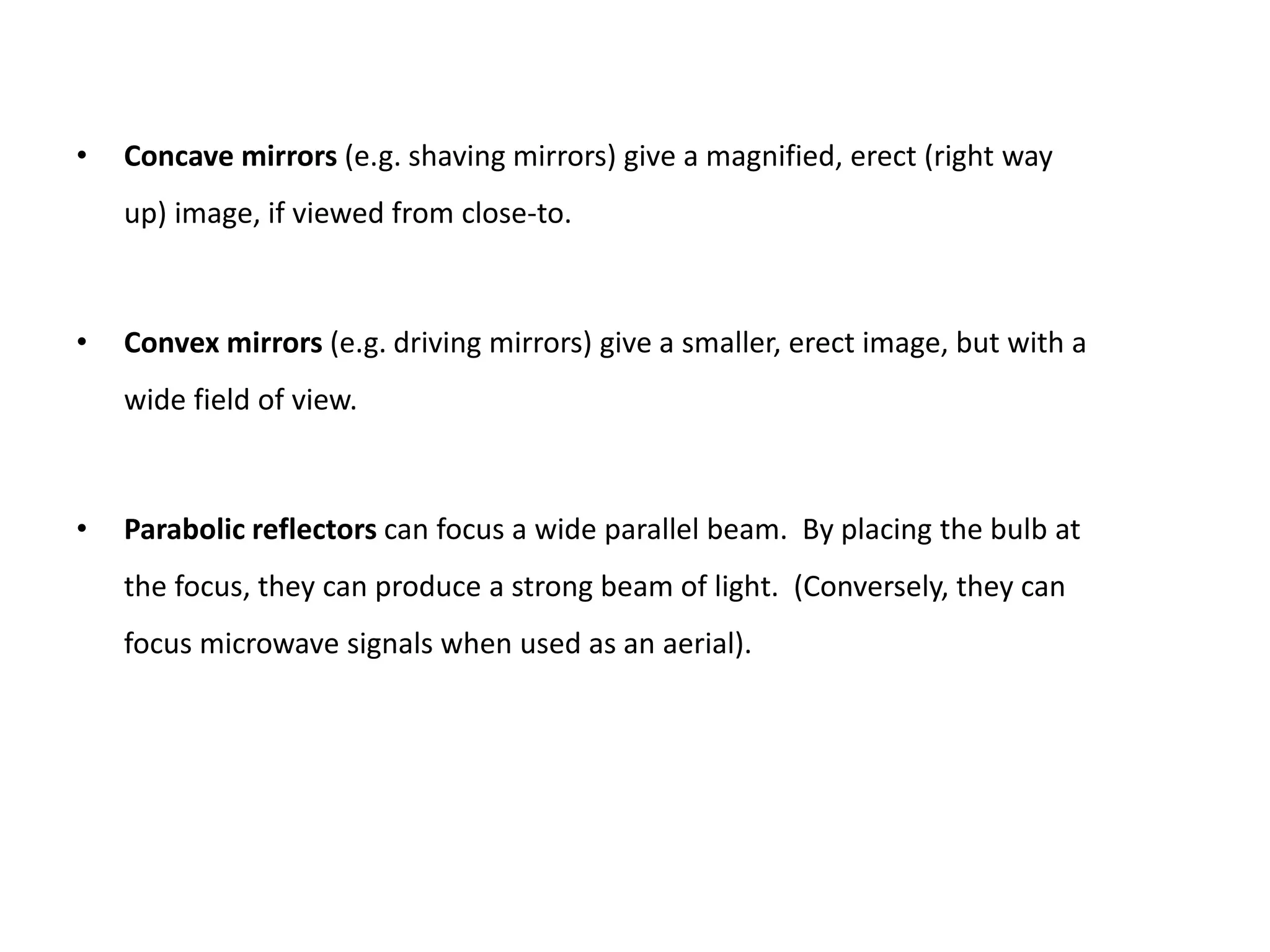• Concave mirrors (e.g. shaving mirrors) give a magnified, erect (right way
up) image, if viewed from close-to.
• Convex mirrors (e.g. driving mirrors) give a smaller, erect image, but with a
wide field of view.
• Parabolic reflectors can focus a wide parallel beam. By placing the bulb at
the focus, they can produce a strong beam of light. (Conversely, they can
focus microwave signals when used as an aerial).
 