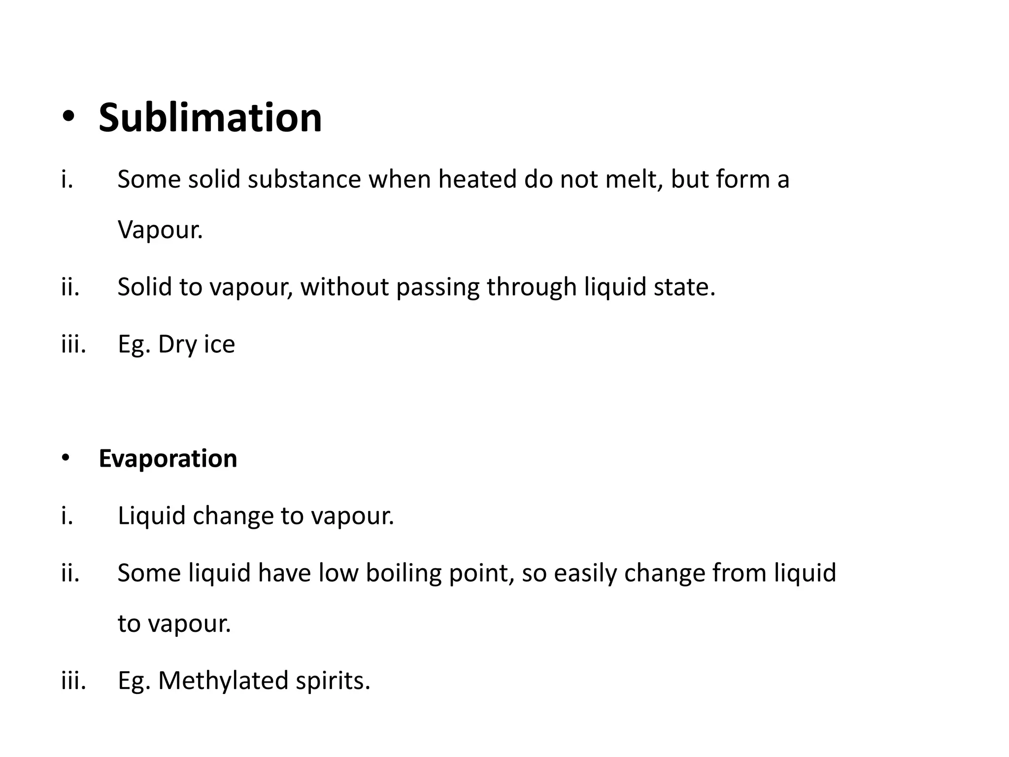 • Sublimation
i. Some solid substance when heated do not melt, but form a
Vapour.
ii. Solid to vapour, without passing through liquid state.
iii. Eg. Dry ice
• Evaporation
i. Liquid change to vapour.
ii. Some liquid have low boiling point, so easily change from liquid
to vapour.
iii. Eg. Methylated spirits.
 