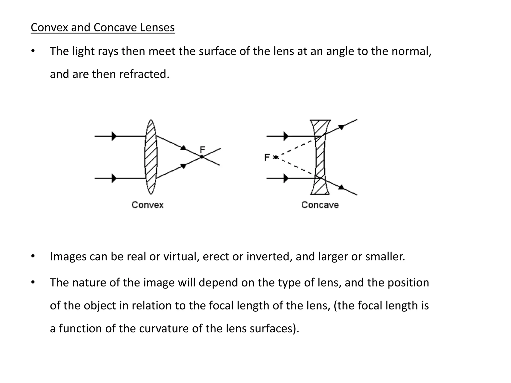 Convex and Concave Lenses
• The light rays then meet the surface of the lens at an angle to the normal,
and are then refracted.
• Images can be real or virtual, erect or inverted, and larger or smaller.
• The nature of the image will depend on the type of lens, and the position
of the object in relation to the focal length of the lens, (the focal length is
a function of the curvature of the lens surfaces).
 