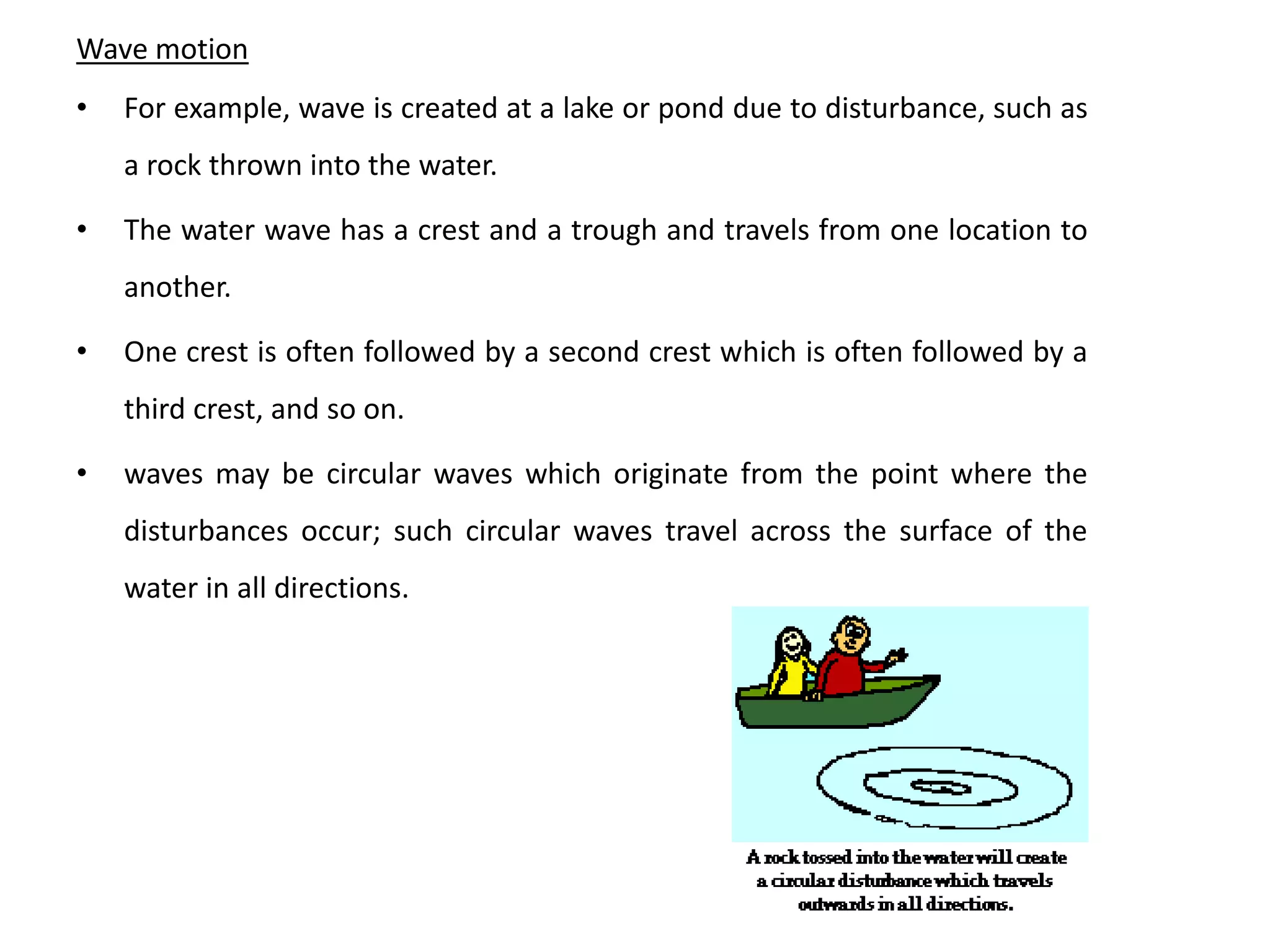 Wave motion
• For example, wave is created at a lake or pond due to disturbance, such as
a rock thrown into the water.
• The water wave has a crest and a trough and travels from one location to
another.
• One crest is often followed by a second crest which is often followed by a
third crest, and so on.
• waves may be circular waves which originate from the point where the
disturbances occur; such circular waves travel across the surface of the
water in all directions.
 