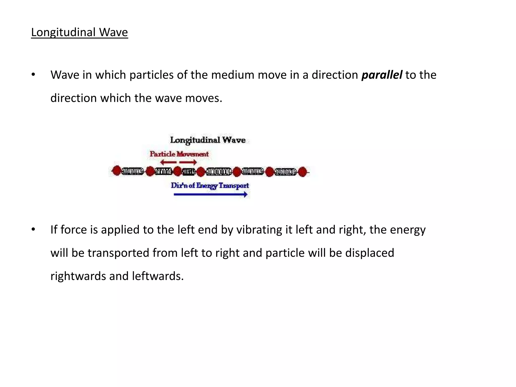 Longitudinal Wave
• Wave in which particles of the medium move in a direction parallel to the
direction which the wave moves.
• If force is applied to the left end by vibrating it left and right, the energy
will be transported from left to right and particle will be displaced
rightwards and leftwards.
 