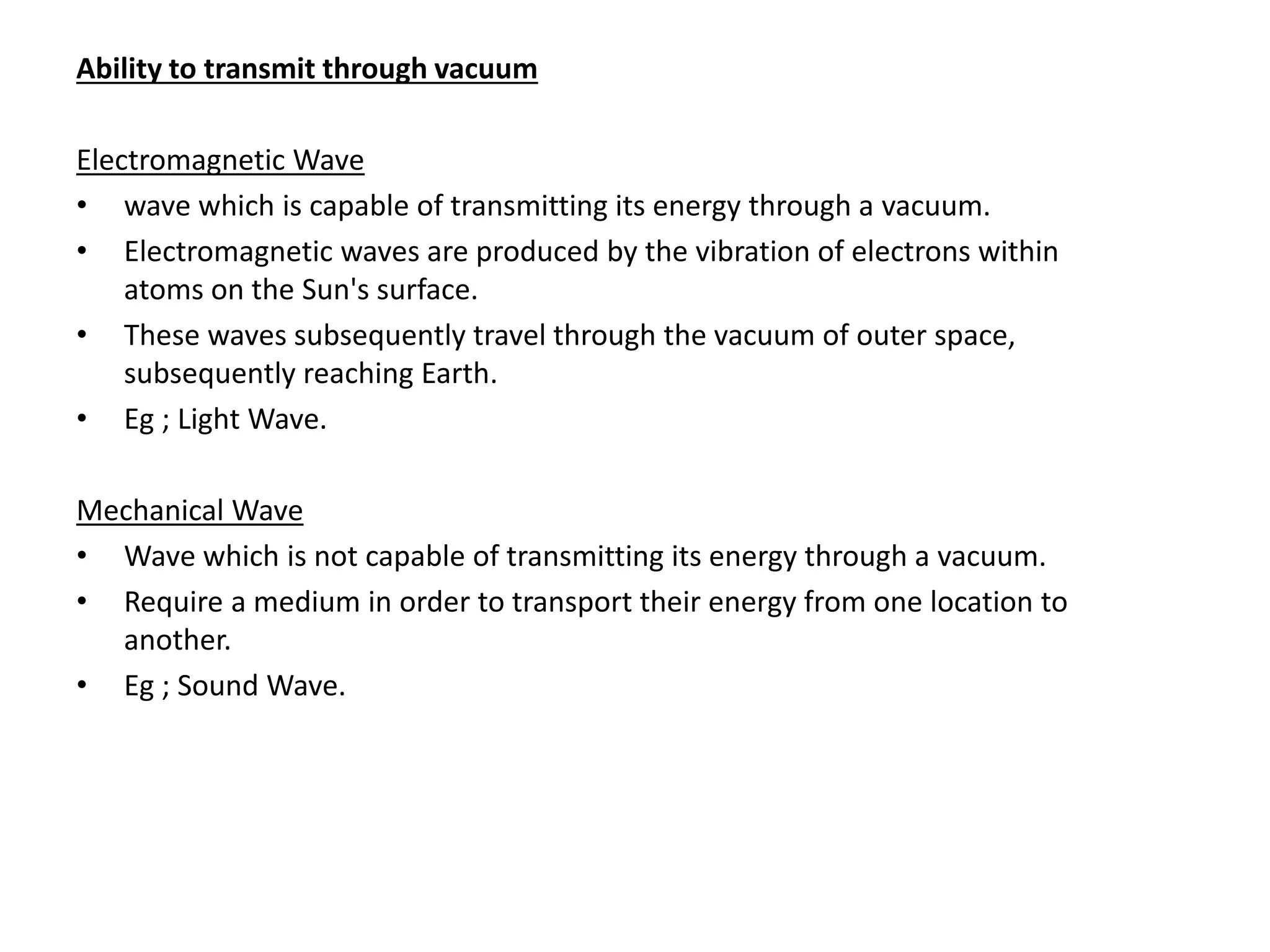 Ability to transmit through vacuum
Electromagnetic Wave
• wave which is capable of transmitting its energy through a vacuum.
• Electromagnetic waves are produced by the vibration of electrons within
atoms on the Sun's surface.
• These waves subsequently travel through the vacuum of outer space,
subsequently reaching Earth.
• Eg ; Light Wave.
Mechanical Wave
• Wave which is not capable of transmitting its energy through a vacuum.
• Require a medium in order to transport their energy from one location to
another.
• Eg ; Sound Wave.
 