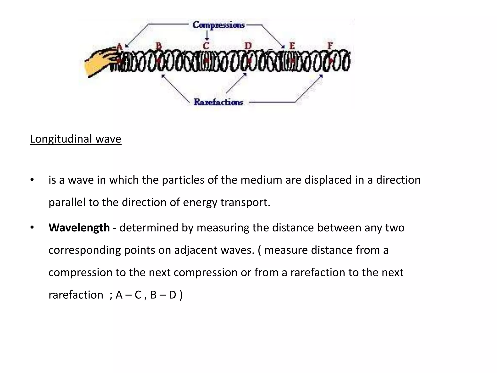 Longitudinal wave
• is a wave in which the particles of the medium are displaced in a direction
parallel to the direction of energy transport.
• Wavelength - determined by measuring the distance between any two
corresponding points on adjacent waves. ( measure distance from a
compression to the next compression or from a rarefaction to the next
rarefaction ; A – C , B – D )
 