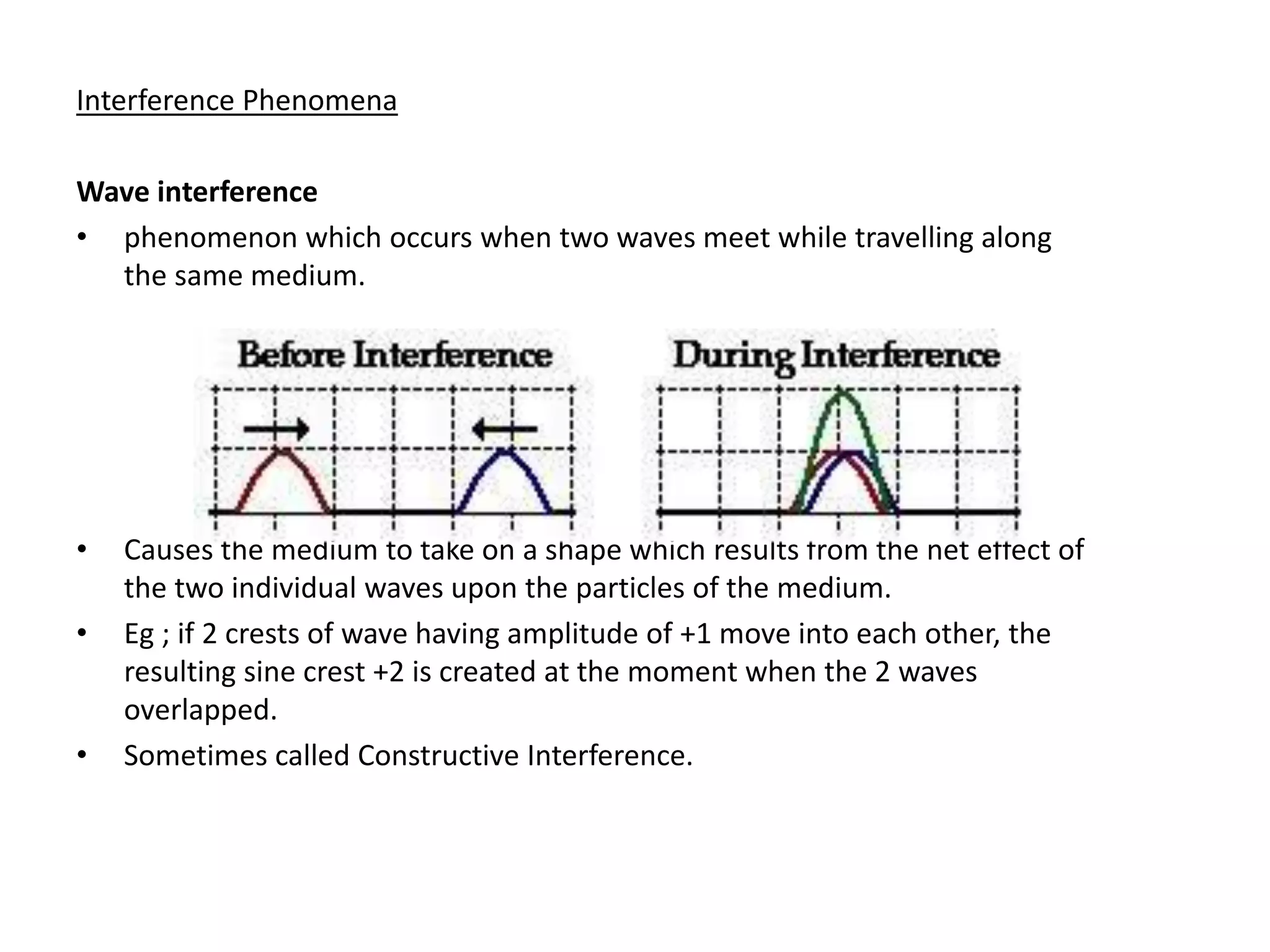 Interference Phenomena
Wave interference
• phenomenon which occurs when two waves meet while travelling along
the same medium.
• Causes the medium to take on a shape which results from the net effect of
the two individual waves upon the particles of the medium.
• Eg ; if 2 crests of wave having amplitude of +1 move into each other, the
resulting sine crest +2 is created at the moment when the 2 waves
overlapped.
• Sometimes called Constructive Interference.
 