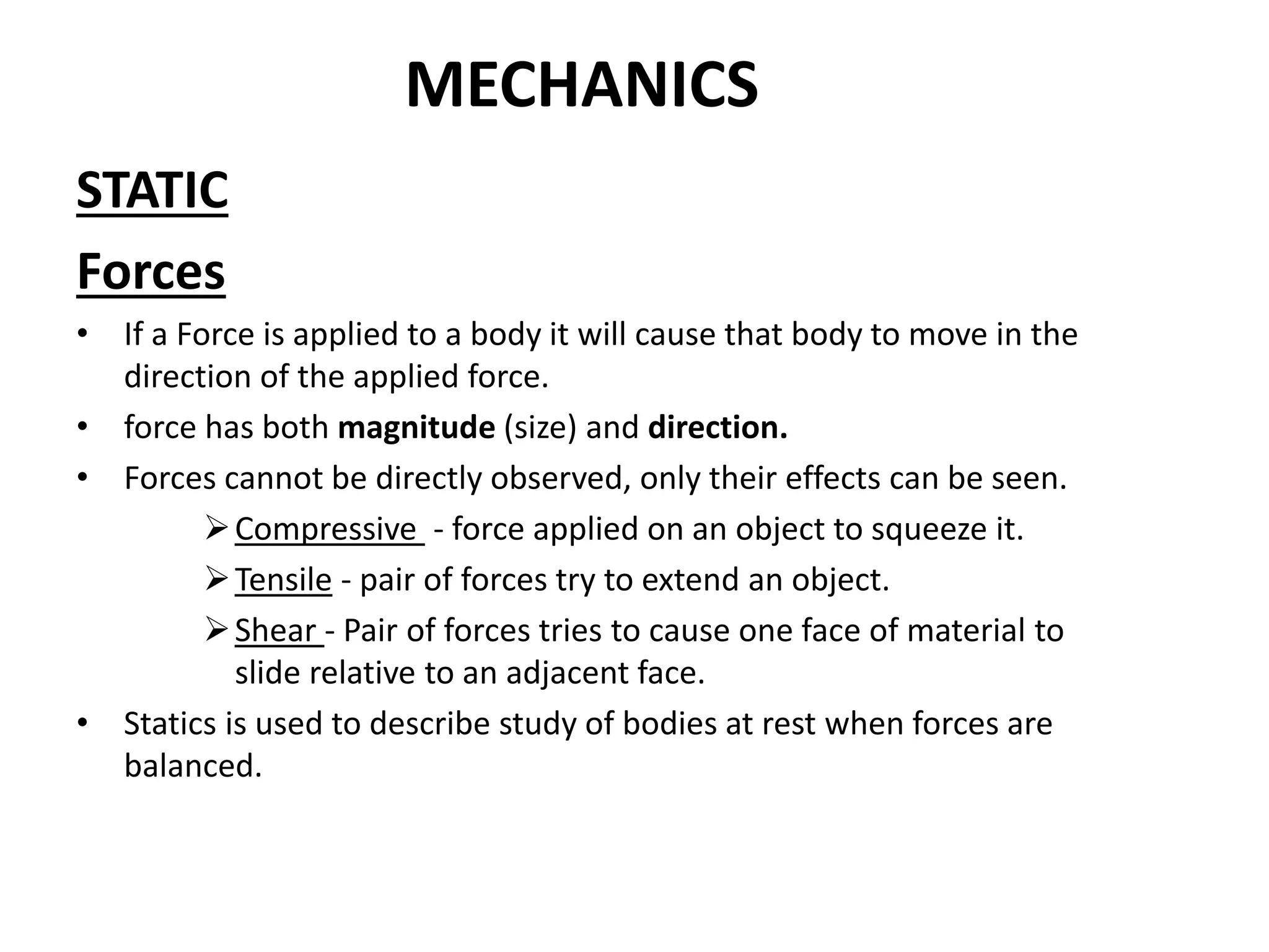 MECHANICS
STATIC
Forces
• If a Force is applied to a body it will cause that body to move in the
direction of the applied force.
• force has both magnitude (size) and direction.
• Forces cannot be directly observed, only their effects can be seen.
Compressive - force applied on an object to squeeze it.
Tensile - pair of forces try to extend an object.
Shear - Pair of forces tries to cause one face of material to
slide relative to an adjacent face.
• Statics is used to describe study of bodies at rest when forces are
balanced.
 