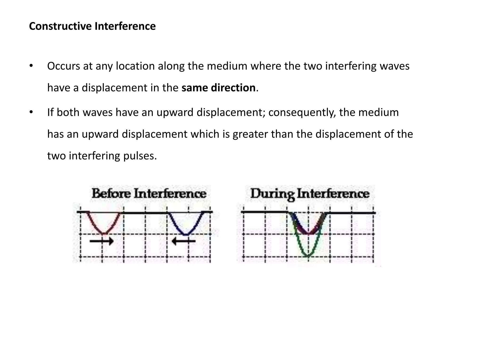 Constructive Interference
• Occurs at any location along the medium where the two interfering waves
have a displacement in the same direction.
• If both waves have an upward displacement; consequently, the medium
has an upward displacement which is greater than the displacement of the
two interfering pulses.
 