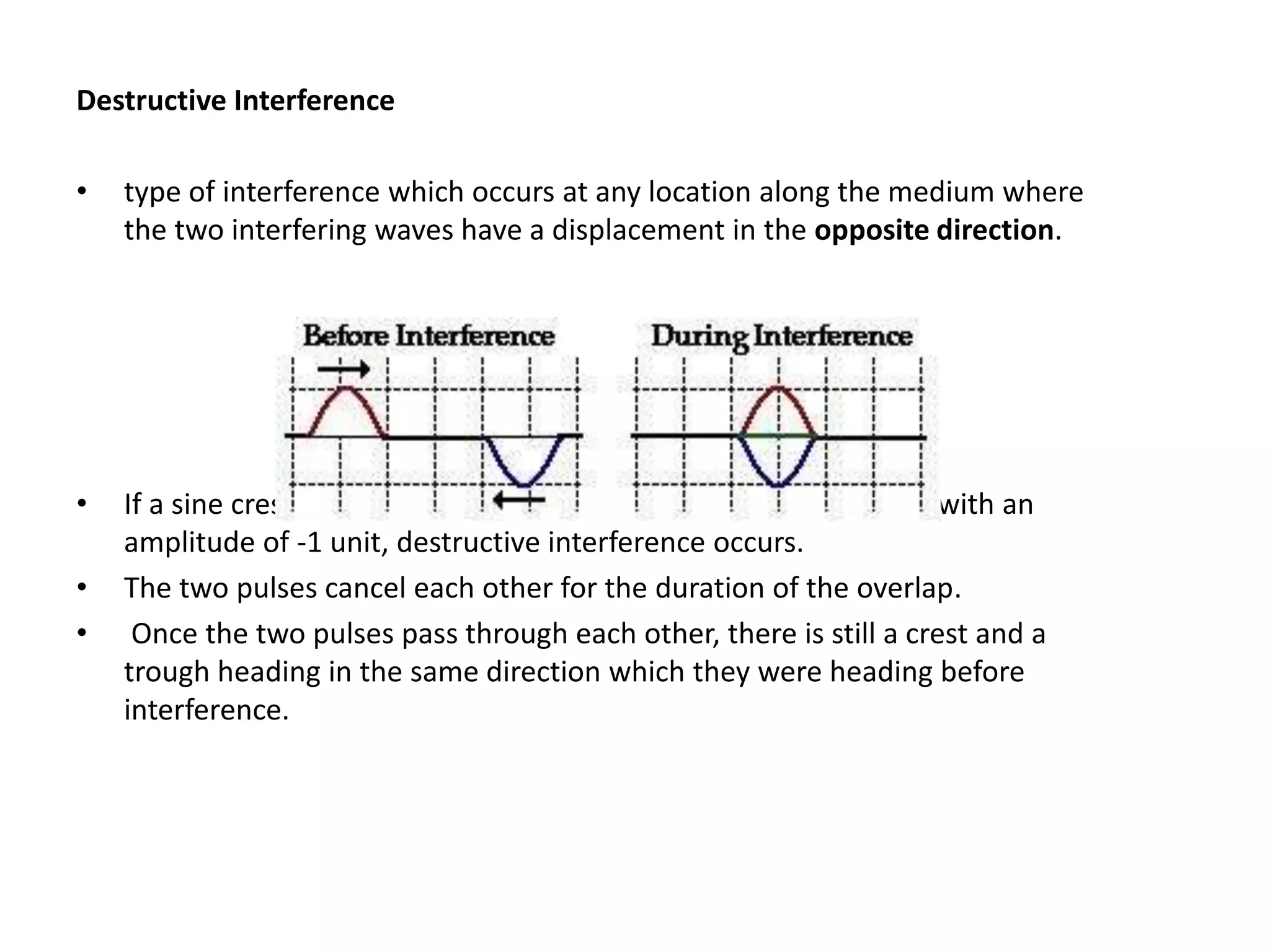 Destructive Interference
• type of interference which occurs at any location along the medium where
the two interfering waves have a displacement in the opposite direction.
• If a sine crest with an amplitude of +1 unit meets a sine trough with an
amplitude of -1 unit, destructive interference occurs.
• The two pulses cancel each other for the duration of the overlap.
• Once the two pulses pass through each other, there is still a crest and a
trough heading in the same direction which they were heading before
interference.
 