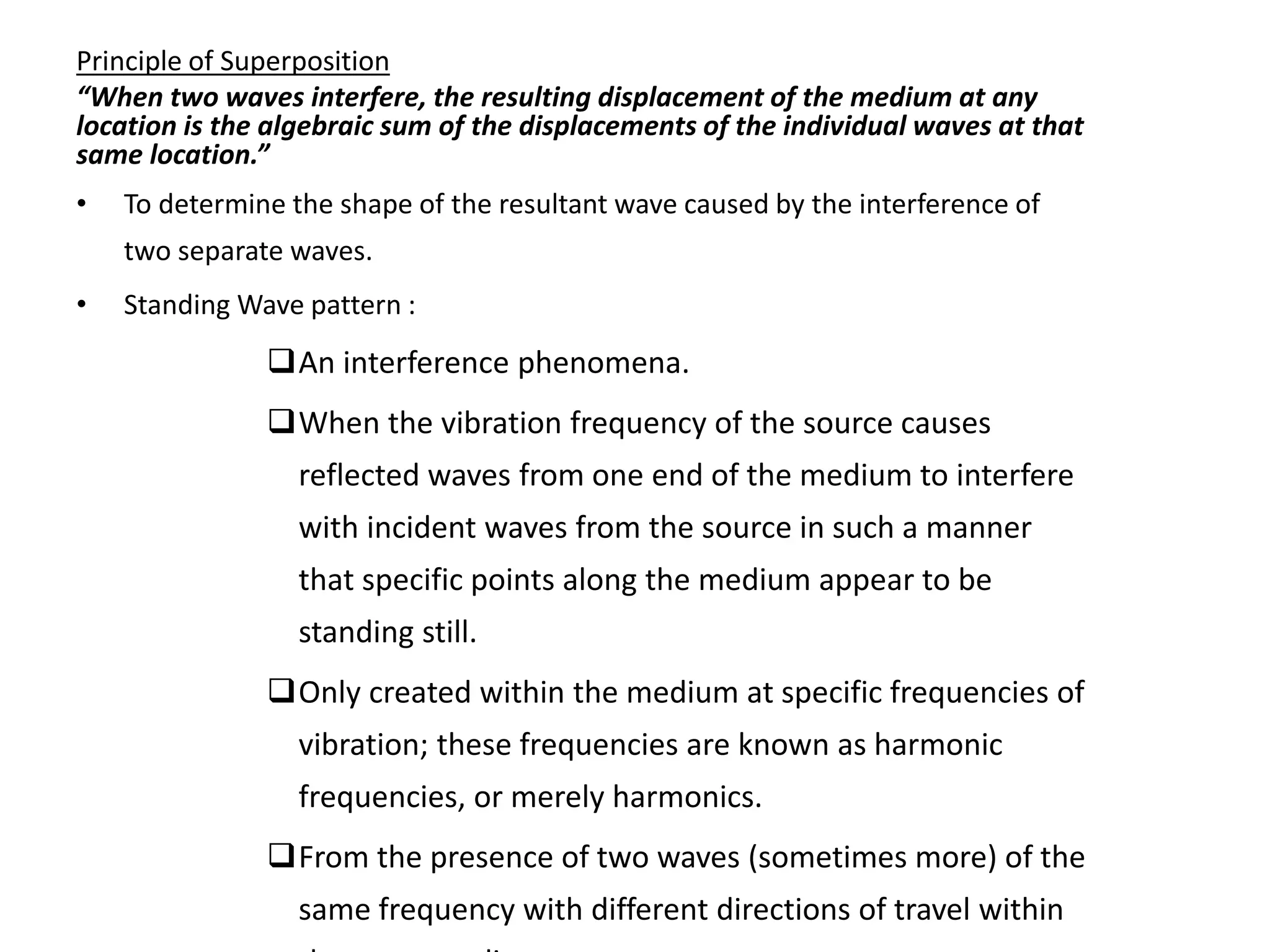 Principle of Superposition
“When two waves interfere, the resulting displacement of the medium at any
location is the algebraic sum of the displacements of the individual waves at that
same location.”
• To determine the shape of the resultant wave caused by the interference of
two separate waves.
• Standing Wave pattern :
An interference phenomena.
When the vibration frequency of the source causes
reflected waves from one end of the medium to interfere
with incident waves from the source in such a manner
that specific points along the medium appear to be
standing still.
Only created within the medium at specific frequencies of
vibration; these frequencies are known as harmonic
frequencies, or merely harmonics.
From the presence of two waves (sometimes more) of the
same frequency with different directions of travel within
 
