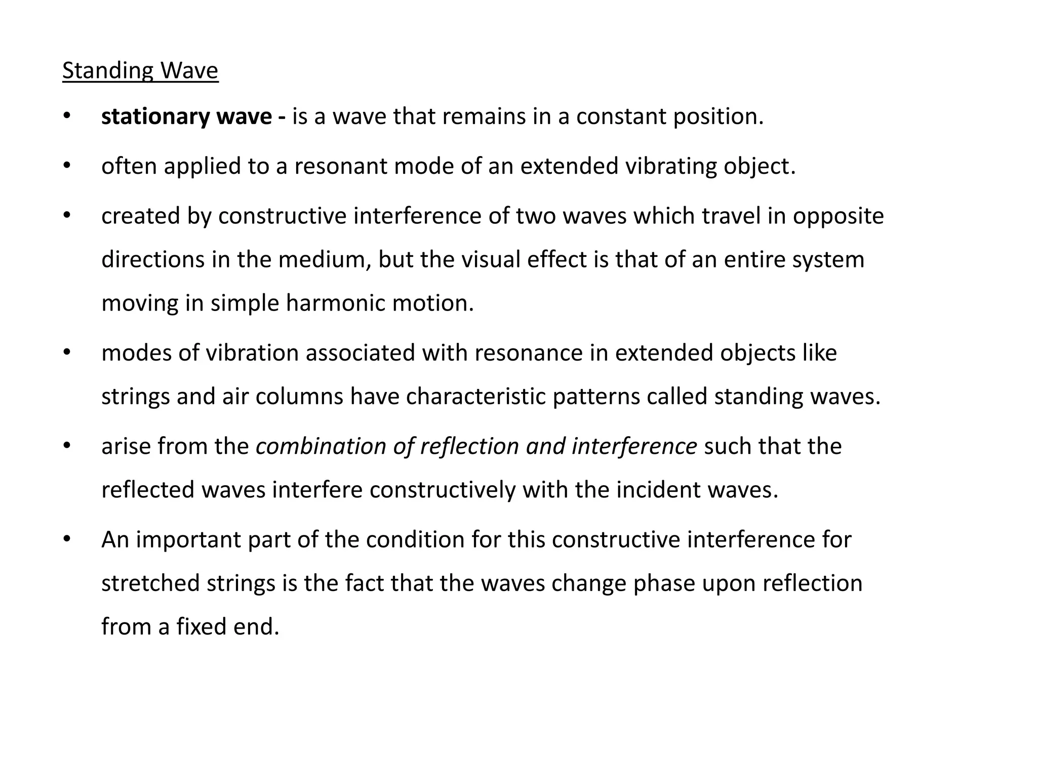 Standing Wave
• stationary wave - is a wave that remains in a constant position.
• often applied to a resonant mode of an extended vibrating object.
• created by constructive interference of two waves which travel in opposite
directions in the medium, but the visual effect is that of an entire system
moving in simple harmonic motion.
• modes of vibration associated with resonance in extended objects like
strings and air columns have characteristic patterns called standing waves.
• arise from the combination of reflection and interference such that the
reflected waves interfere constructively with the incident waves.
• An important part of the condition for this constructive interference for
stretched strings is the fact that the waves change phase upon reflection
from a fixed end.
 
