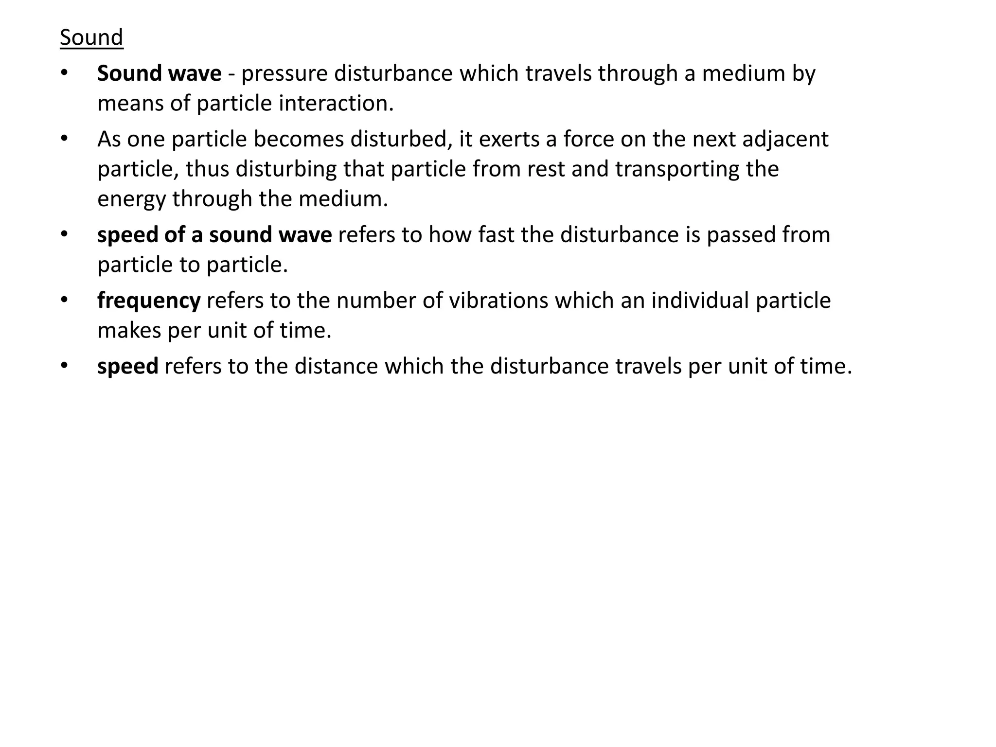 Sound
• Sound wave - pressure disturbance which travels through a medium by
means of particle interaction.
• As one particle becomes disturbed, it exerts a force on the next adjacent
particle, thus disturbing that particle from rest and transporting the
energy through the medium.
• speed of a sound wave refers to how fast the disturbance is passed from
particle to particle.
• frequency refers to the number of vibrations which an individual particle
makes per unit of time.
• speed refers to the distance which the disturbance travels per unit of time.
 