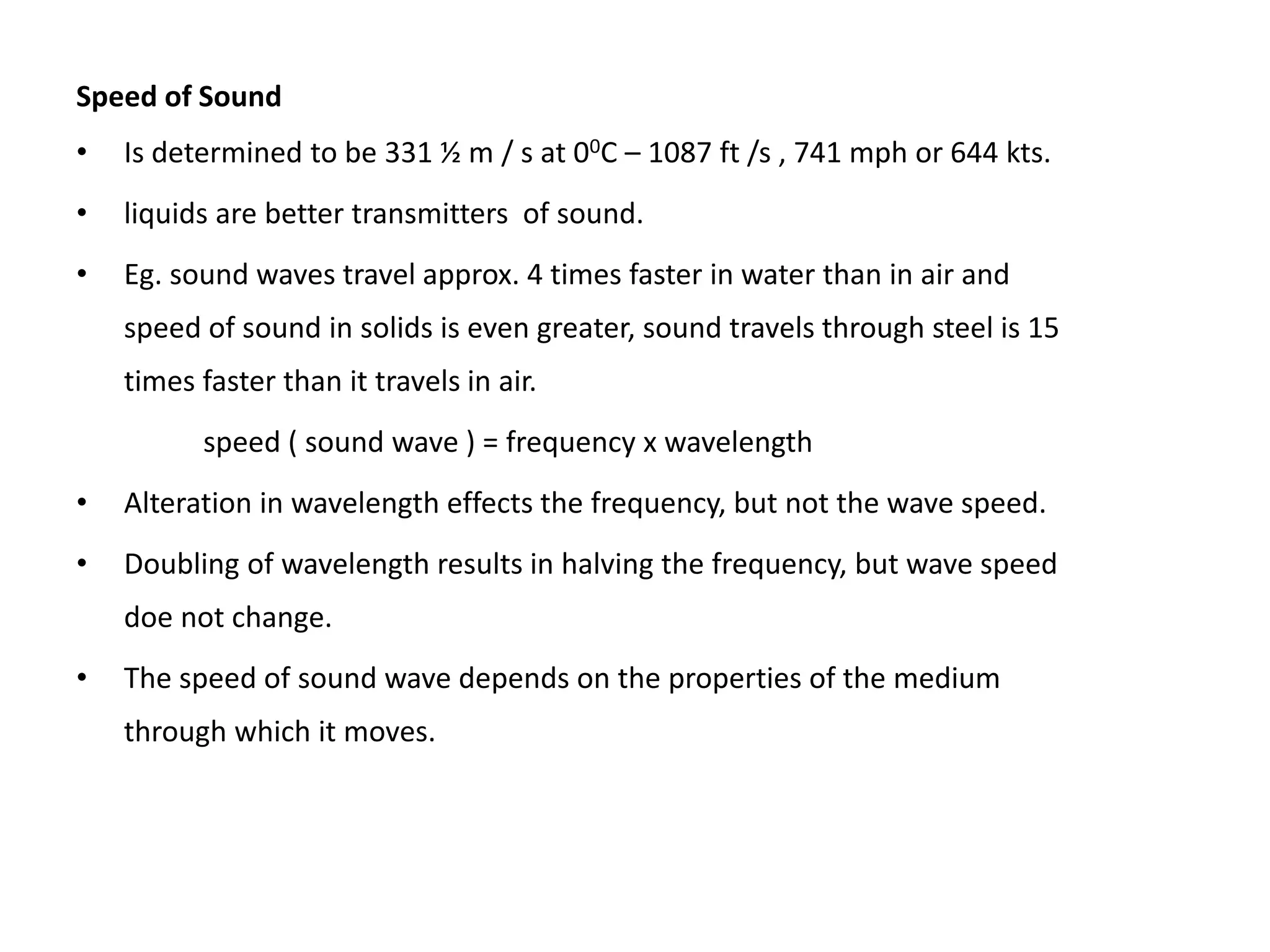 Speed of Sound
• Is determined to be 331 ½ m / s at 00C – 1087 ft /s , 741 mph or 644 kts.
• liquids are better transmitters of sound.
• Eg. sound waves travel approx. 4 times faster in water than in air and
speed of sound in solids is even greater, sound travels through steel is 15
times faster than it travels in air.
speed ( sound wave ) = frequency x wavelength
• Alteration in wavelength effects the frequency, but not the wave speed.
• Doubling of wavelength results in halving the frequency, but wave speed
doe not change.
• The speed of sound wave depends on the properties of the medium
through which it moves.
 