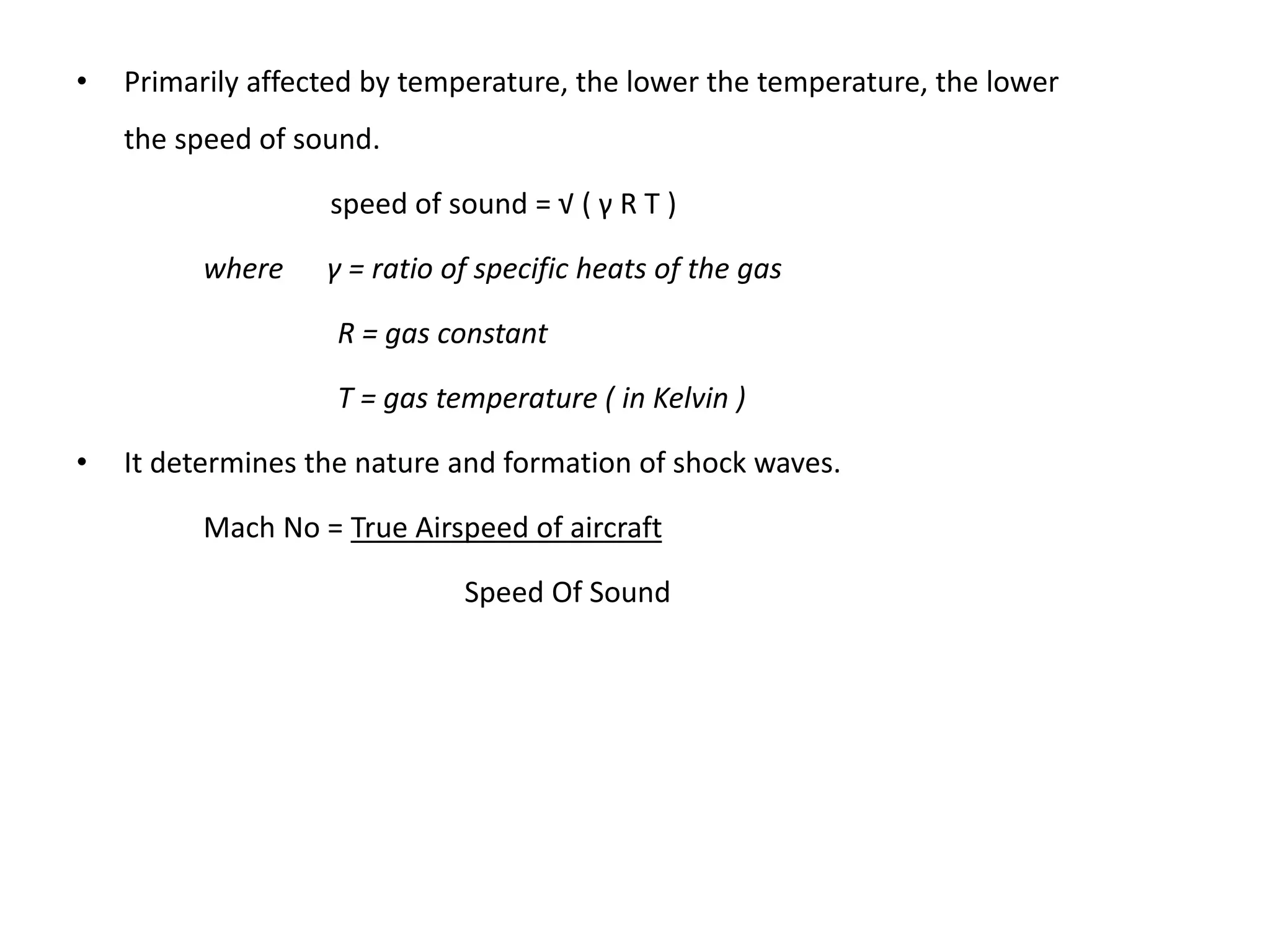 • Primarily affected by temperature, the lower the temperature, the lower
the speed of sound.
speed of sound = √ ( γ R T )
where γ = ratio of specific heats of the gas
R = gas constant
T = gas temperature ( in Kelvin )
• It determines the nature and formation of shock waves.
Mach No = True Airspeed of aircraft
Speed Of Sound
 