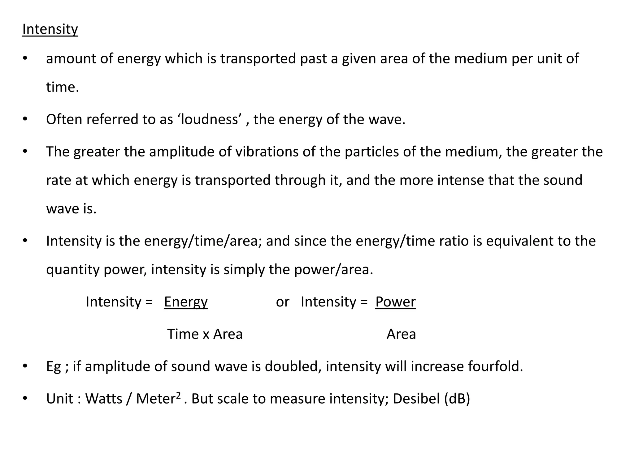 Intensity
• amount of energy which is transported past a given area of the medium per unit of
time.
• Often referred to as ‘loudness’ , the energy of the wave.
• The greater the amplitude of vibrations of the particles of the medium, the greater the
rate at which energy is transported through it, and the more intense that the sound
wave is.
• Intensity is the energy/time/area; and since the energy/time ratio is equivalent to the
quantity power, intensity is simply the power/area.
Intensity = Energy or Intensity = Power
Time x Area Area
• Eg ; if amplitude of sound wave is doubled, intensity will increase fourfold.
• Unit : Watts / Meter2 . But scale to measure intensity; Desibel (dB)
 