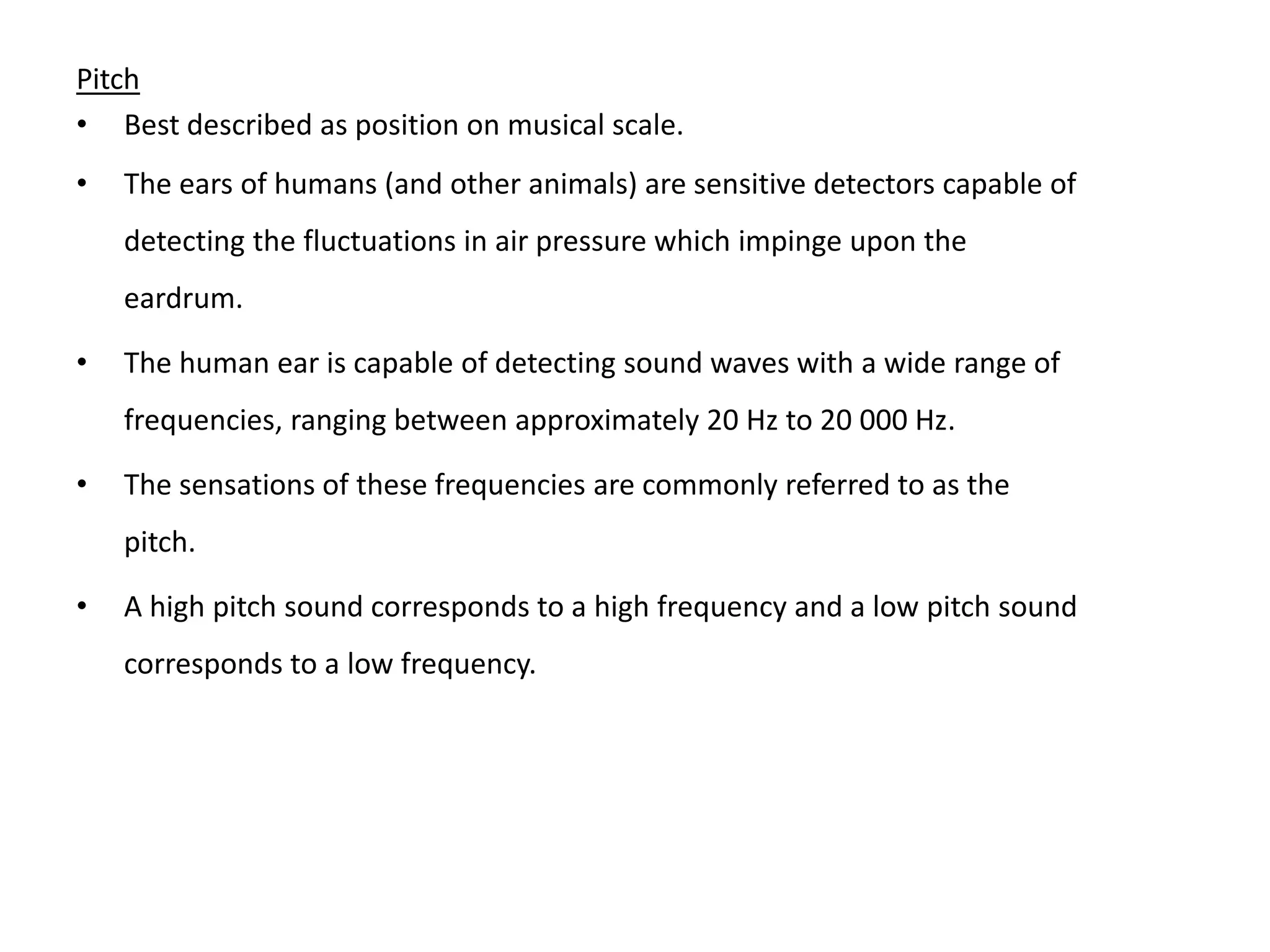 Pitch
• Best described as position on musical scale.
• The ears of humans (and other animals) are sensitive detectors capable of
detecting the fluctuations in air pressure which impinge upon the
eardrum.
• The human ear is capable of detecting sound waves with a wide range of
frequencies, ranging between approximately 20 Hz to 20 000 Hz.
• The sensations of these frequencies are commonly referred to as the
pitch.
• A high pitch sound corresponds to a high frequency and a low pitch sound
corresponds to a low frequency.
 
