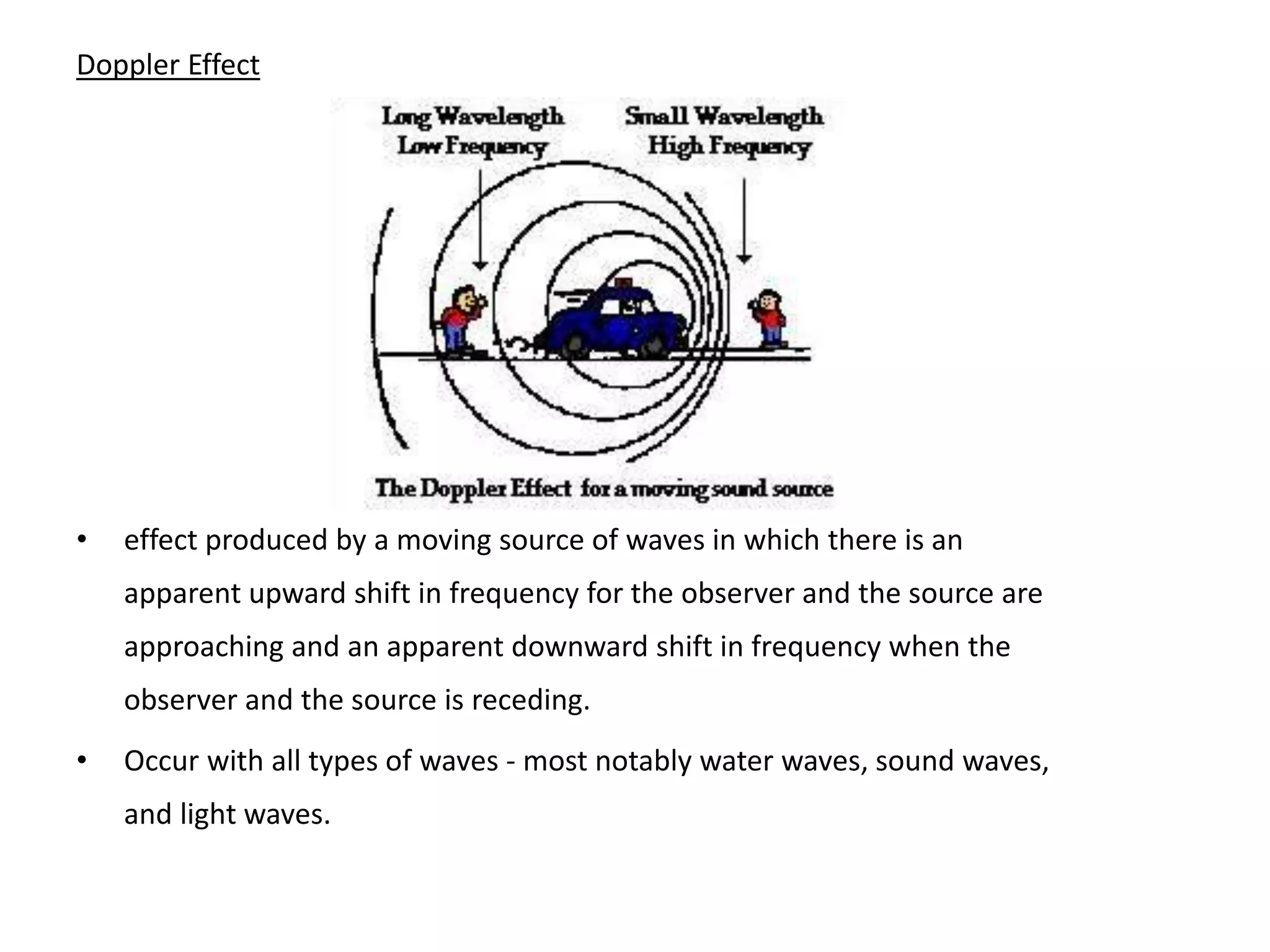 Doppler Effect
• effect produced by a moving source of waves in which there is an
apparent upward shift in frequency for the observer and the source are
approaching and an apparent downward shift in frequency when the
observer and the source is receding.
• Occur with all types of waves - most notably water waves, sound waves,
and light waves.
 