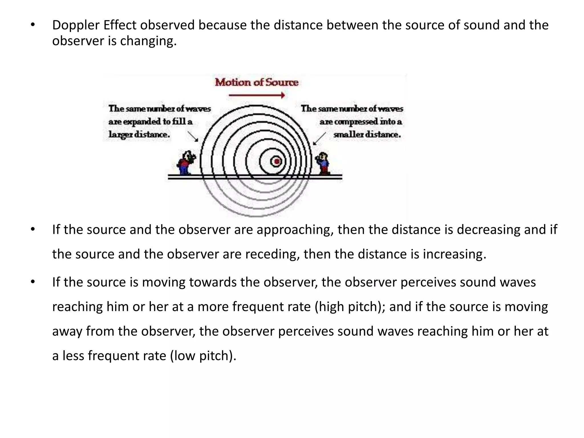 • Doppler Effect observed because the distance between the source of sound and the
observer is changing.
• If the source and the observer are approaching, then the distance is decreasing and if
the source and the observer are receding, then the distance is increasing.
• If the source is moving towards the observer, the observer perceives sound waves
reaching him or her at a more frequent rate (high pitch); and if the source is moving
away from the observer, the observer perceives sound waves reaching him or her at
a less frequent rate (low pitch).
 
