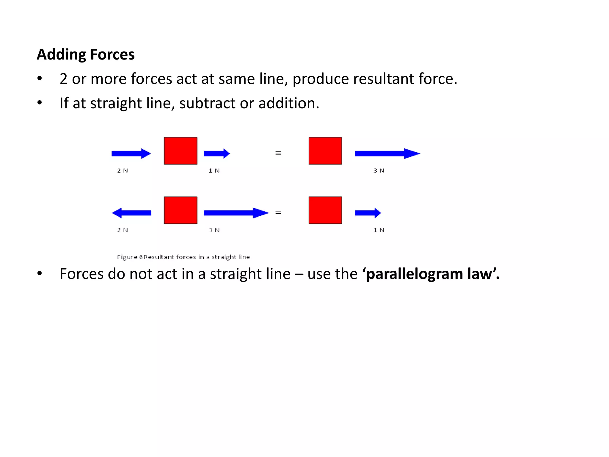 Adding Forces
• 2 or more forces act at same line, produce resultant force.
• If at straight line, subtract or addition.
• Forces do not act in a straight line – use the ‘parallelogram law’.
 