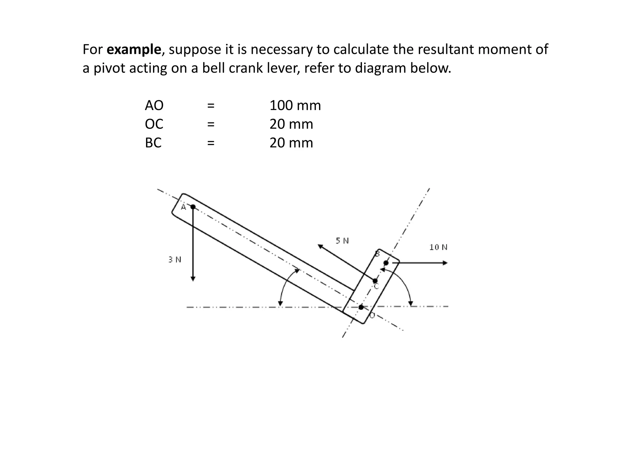 For example, suppose it is necessary to calculate the resultant moment of
a pivot acting on a bell crank lever, refer to diagram below.
AO = 100 mm
OC = 20 mm
BC = 20 mm
 