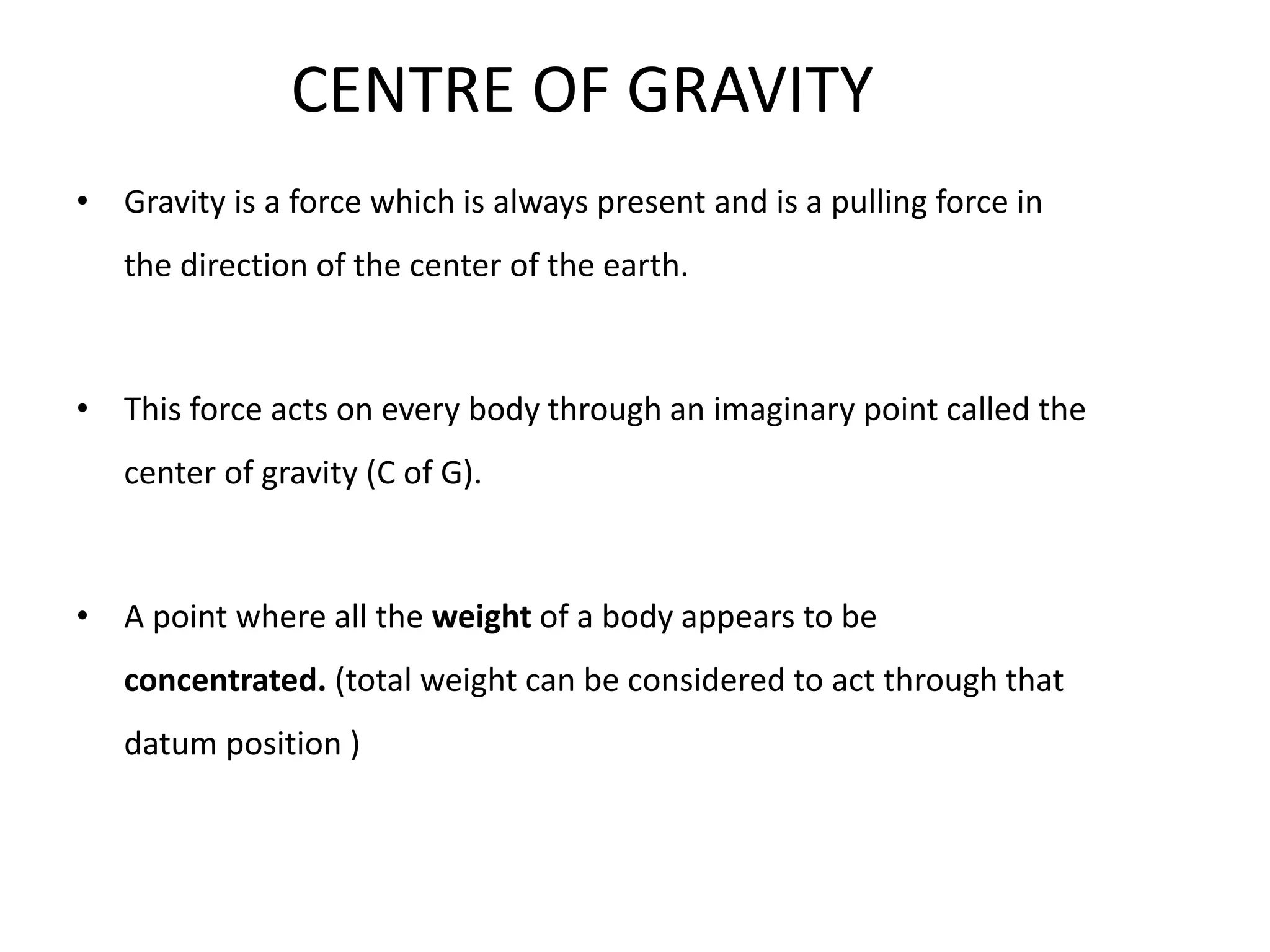 CENTRE OF GRAVITY
• Gravity is a force which is always present and is a pulling force in
the direction of the center of the earth.
• This force acts on every body through an imaginary point called the
center of gravity (C of G).
• A point where all the weight of a body appears to be
concentrated. (total weight can be considered to act through that
datum position )
 