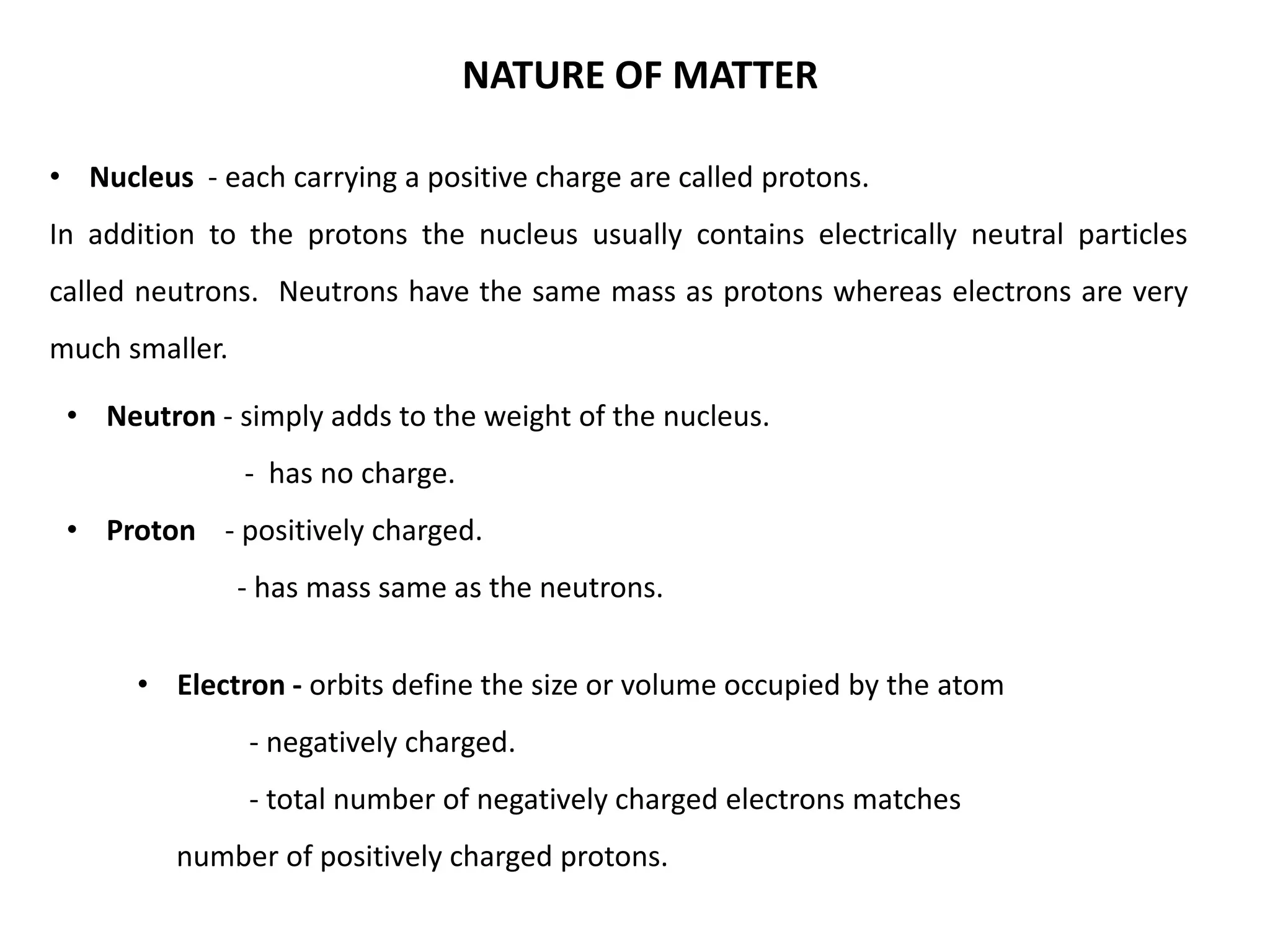 • Electron - orbits define the size or volume occupied by the atom
- negatively charged.
- total number of negatively charged electrons matches
number of positively charged protons.
• Neutron - simply adds to the weight of the nucleus.
- has no charge.
• Proton - positively charged.
- has mass same as the neutrons.
• Nucleus - each carrying a positive charge are called protons.
In addition to the protons the nucleus usually contains electrically neutral particles
called neutrons. Neutrons have the same mass as protons whereas electrons are very
much smaller.
NATURE OF MATTER
 
