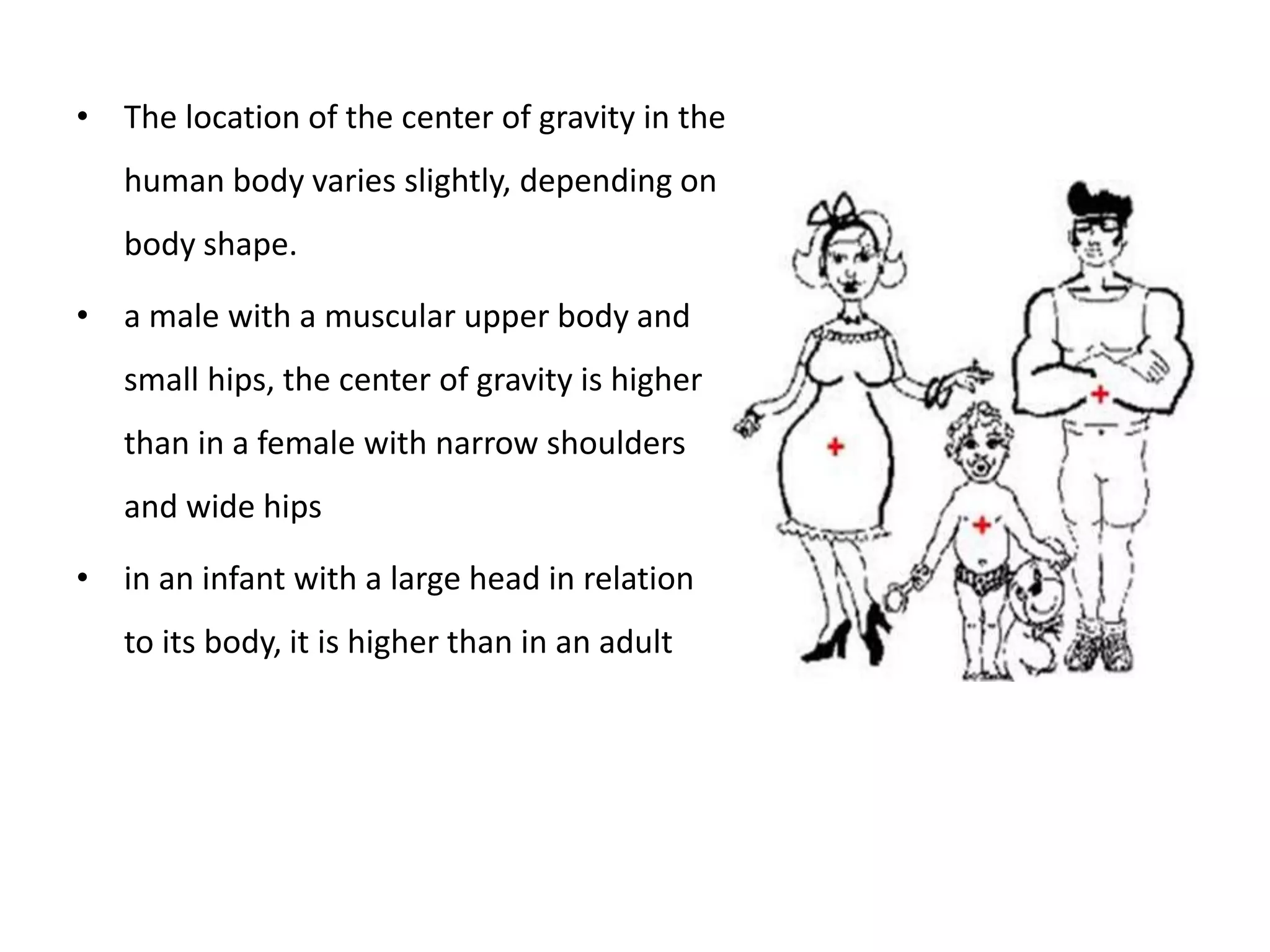 • The location of the center of gravity in the
human body varies slightly, depending on
body shape.
• a male with a muscular upper body and
small hips, the center of gravity is higher
than in a female with narrow shoulders
and wide hips
• in an infant with a large head in relation
to its body, it is higher than in an adult
 
