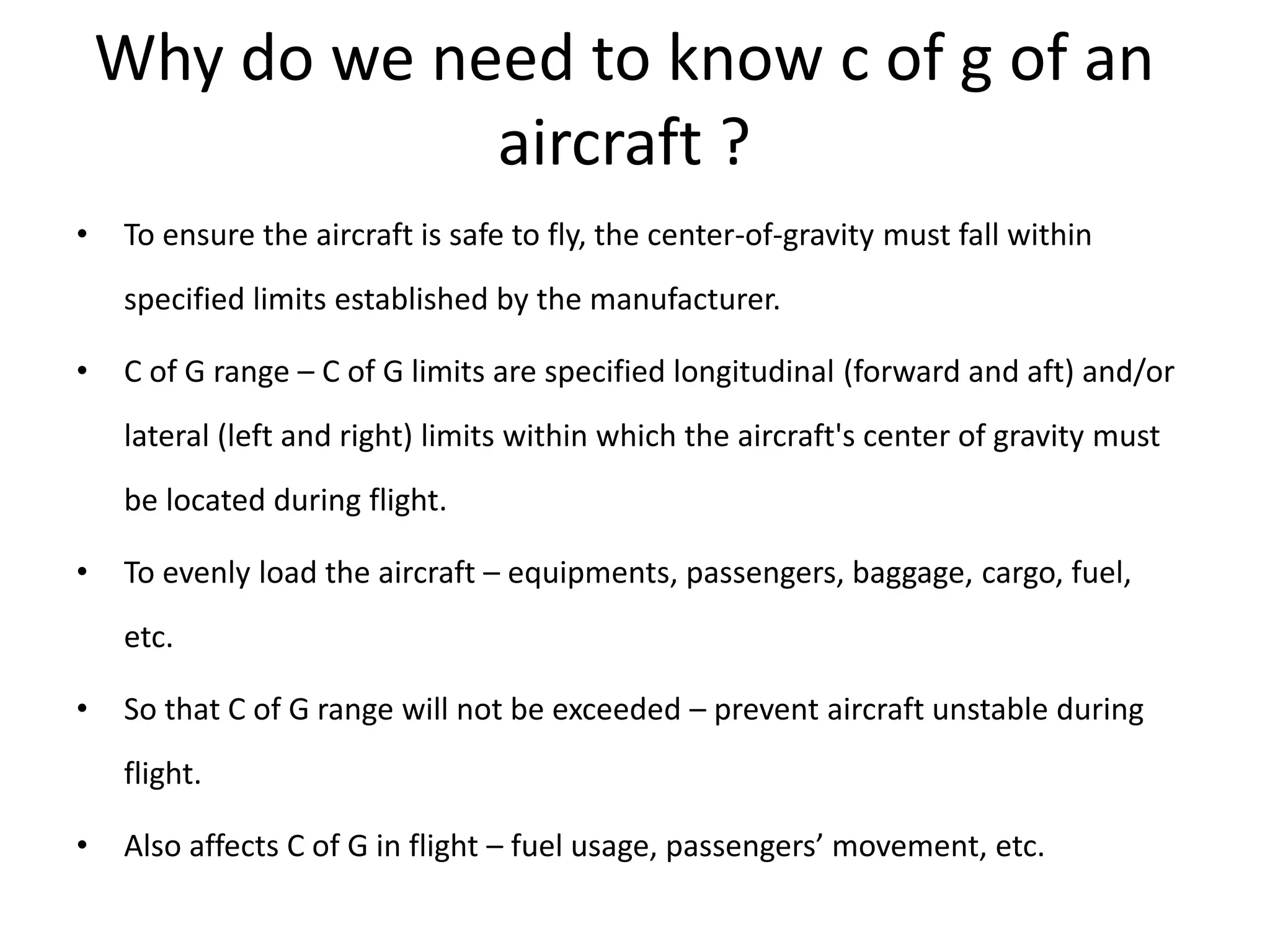 Why do we need to know c of g of an
aircraft ?
• To ensure the aircraft is safe to fly, the center-of-gravity must fall within
specified limits established by the manufacturer.
• C of G range – C of G limits are specified longitudinal (forward and aft) and/or
lateral (left and right) limits within which the aircraft's center of gravity must
be located during flight.
• To evenly load the aircraft – equipments, passengers, baggage, cargo, fuel,
etc.
• So that C of G range will not be exceeded – prevent aircraft unstable during
flight.
• Also affects C of G in flight – fuel usage, passengers’ movement, etc.
 