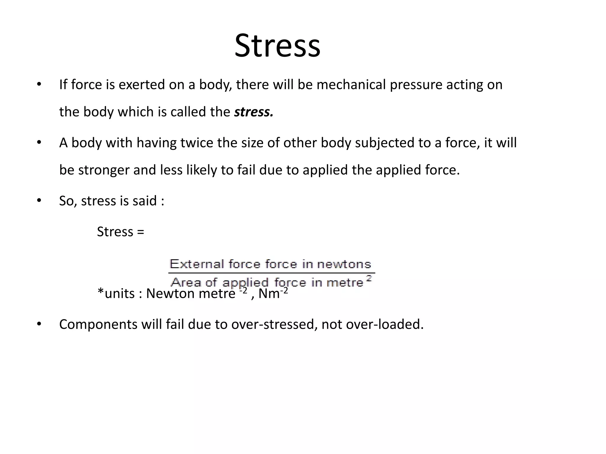Stress
• If force is exerted on a body, there will be mechanical pressure acting on
the body which is called the stress.
• A body with having twice the size of other body subjected to a force, it will
be stronger and less likely to fail due to applied the applied force.
• So, stress is said :
Stress =
*units : Newton metre -2 , Nm-2
• Components will fail due to over-stressed, not over-loaded.
 