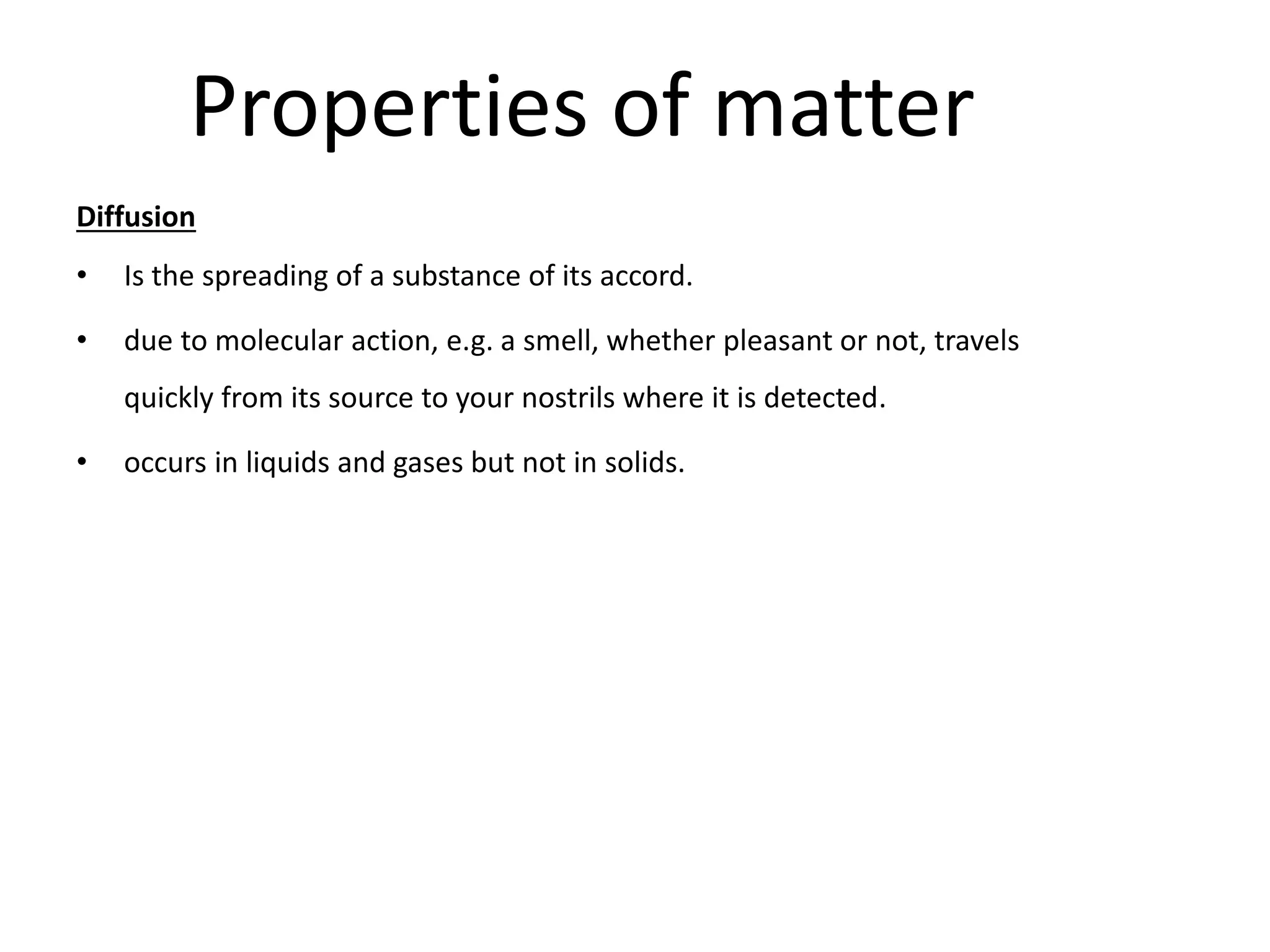 Properties of matter
Diffusion
• Is the spreading of a substance of its accord.
• due to molecular action, e.g. a smell, whether pleasant or not, travels
quickly from its source to your nostrils where it is detected.
• occurs in liquids and gases but not in solids.
 