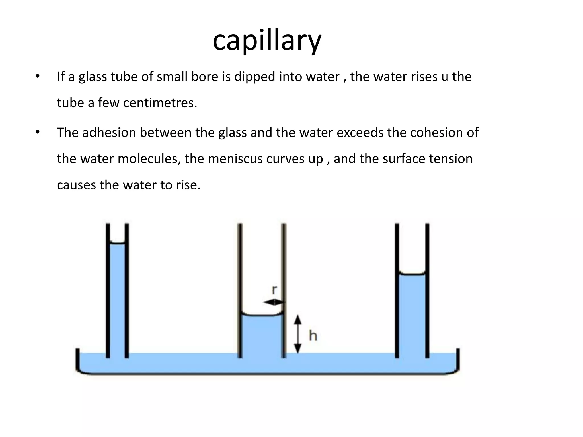 capillary
• If a glass tube of small bore is dipped into water , the water rises u the
tube a few centimetres.
• The adhesion between the glass and the water exceeds the cohesion of
the water molecules, the meniscus curves up , and the surface tension
causes the water to rise.
 