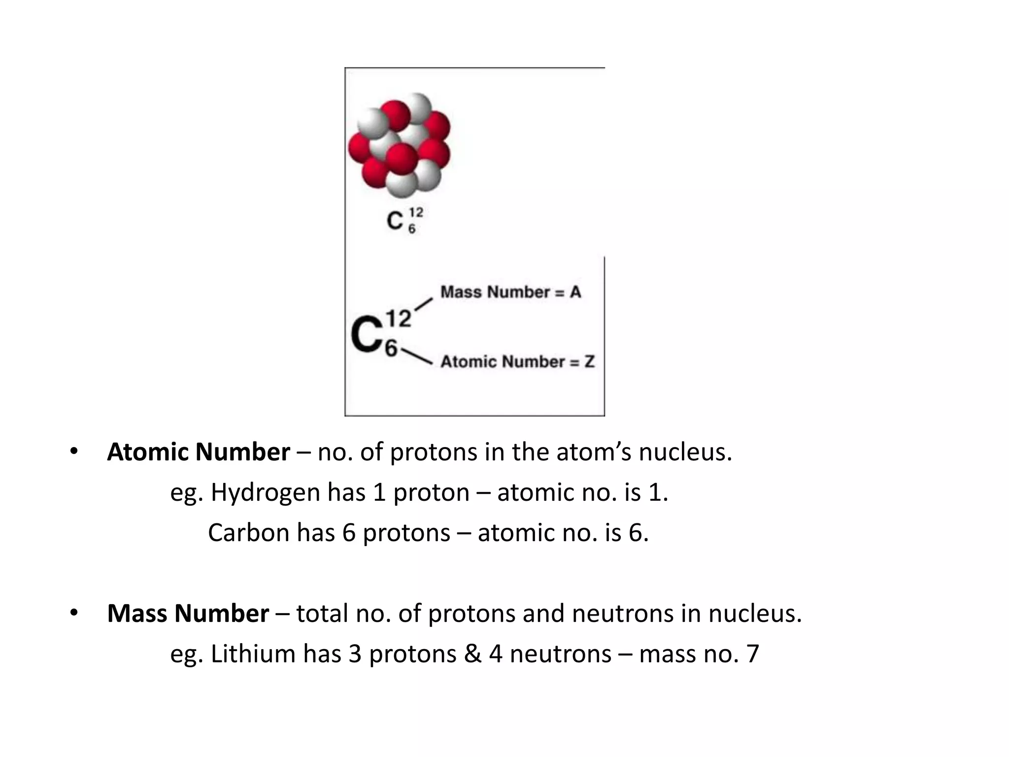 • Atomic Number – no. of protons in the atom’s nucleus.
eg. Hydrogen has 1 proton – atomic no. is 1.
Carbon has 6 protons – atomic no. is 6.
• Mass Number – total no. of protons and neutrons in nucleus.
eg. Lithium has 3 protons & 4 neutrons – mass no. 7
 