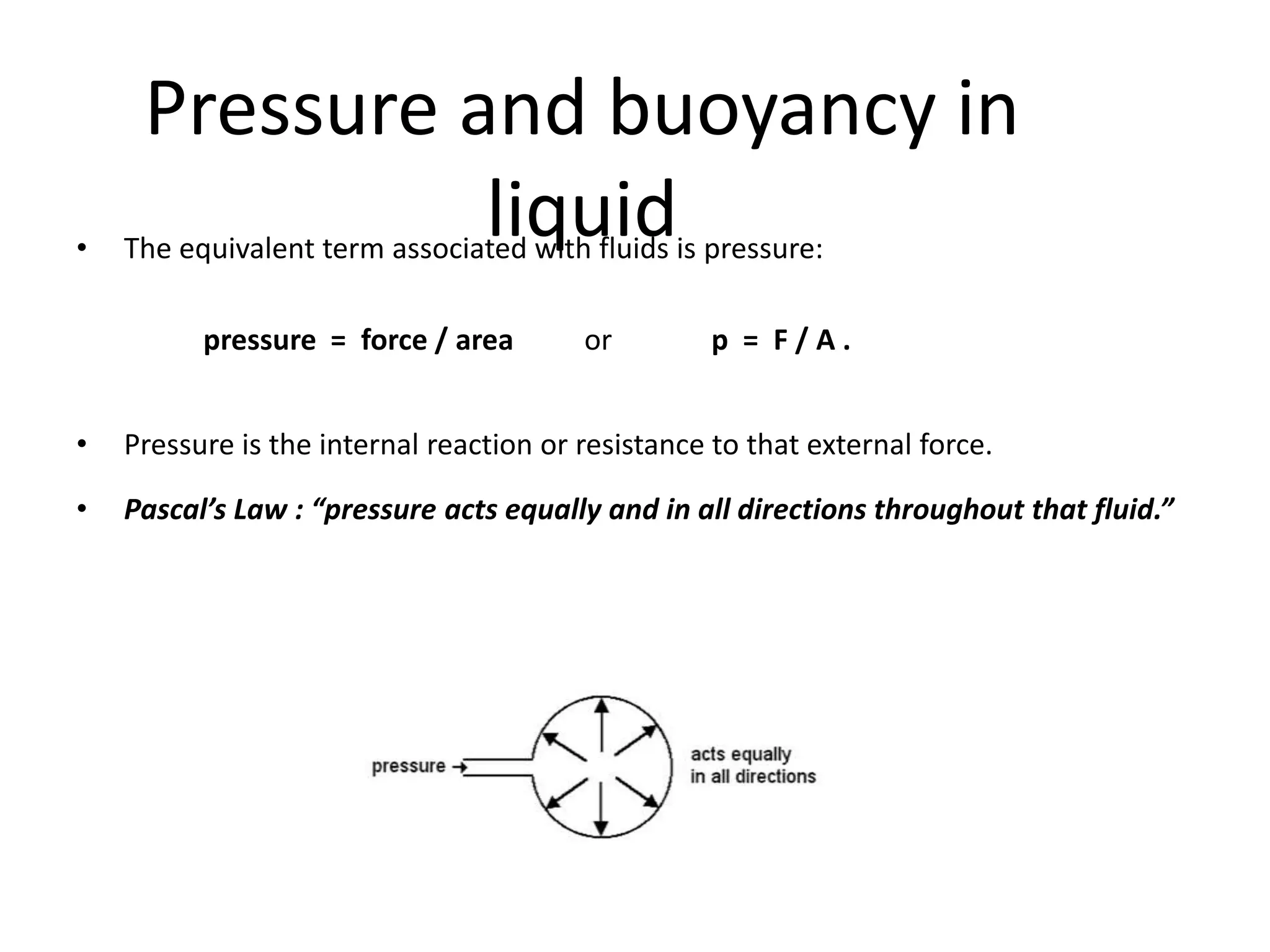 Pressure and buoyancy in
liquid• The equivalent term associated with fluids is pressure:
pressure = force / area or p = F / A .
• Pressure is the internal reaction or resistance to that external force.
• Pascal’s Law : “pressure acts equally and in all directions throughout that fluid.”
 