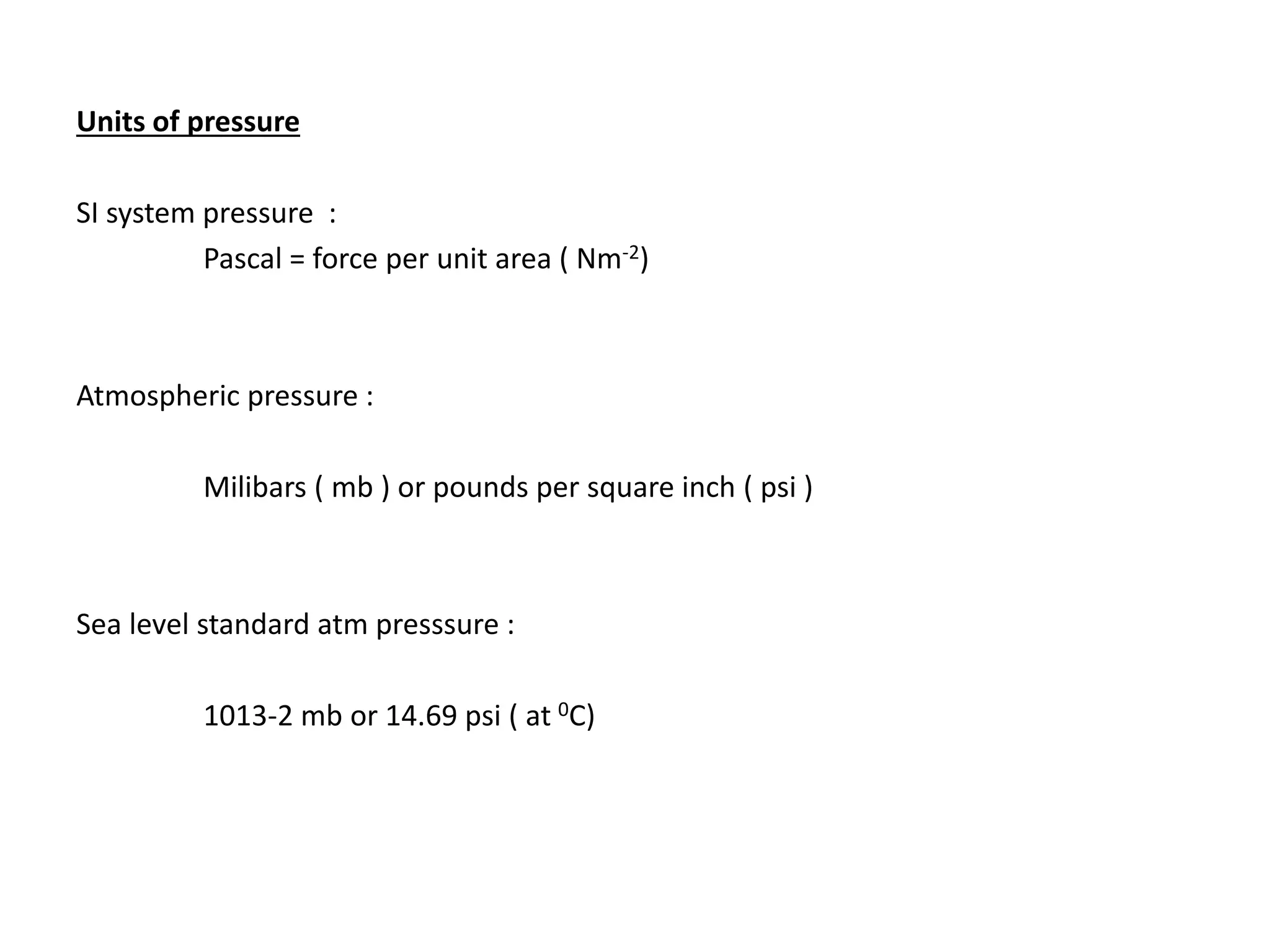Units of pressure
SI system pressure :
Pascal = force per unit area ( Nm-2)
Atmospheric pressure :
Milibars ( mb ) or pounds per square inch ( psi )
Sea level standard atm presssure :
1013-2 mb or 14.69 psi ( at 0C)
 