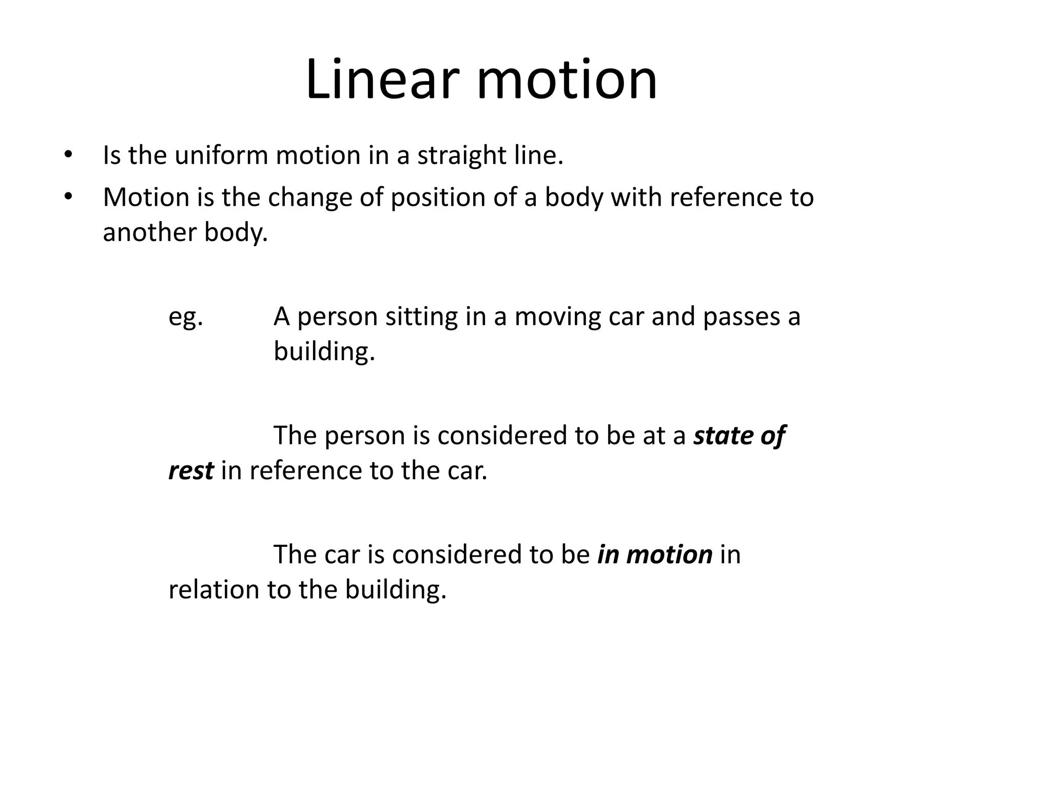 Linear motion
• Is the uniform motion in a straight line.
• Motion is the change of position of a body with reference to
another body.
eg. A person sitting in a moving car and passes a
building.
The person is considered to be at a state of
rest in reference to the car.
The car is considered to be in motion in
relation to the building.
 