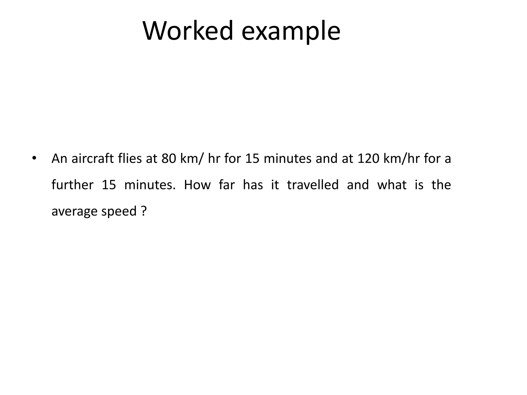 Worked example
• An aircraft flies at 80 km/ hr for 15 minutes and at 120 km/hr for a
further 15 minutes. How far has it travelled and what is the
average speed ?
 