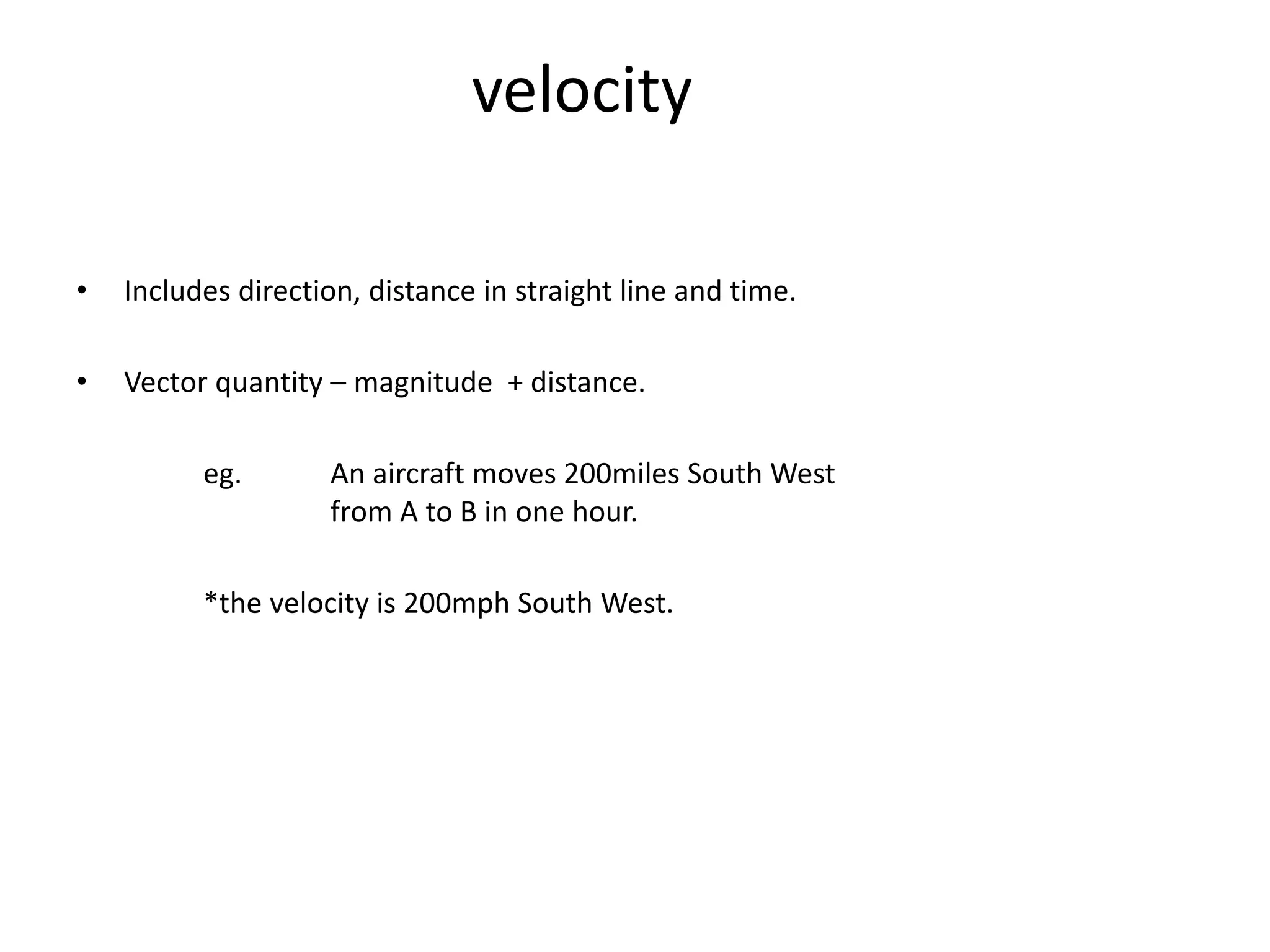 velocity
• Includes direction, distance in straight line and time.
• Vector quantity – magnitude + distance.
eg. An aircraft moves 200miles South West
from A to B in one hour.
*the velocity is 200mph South West.
 
