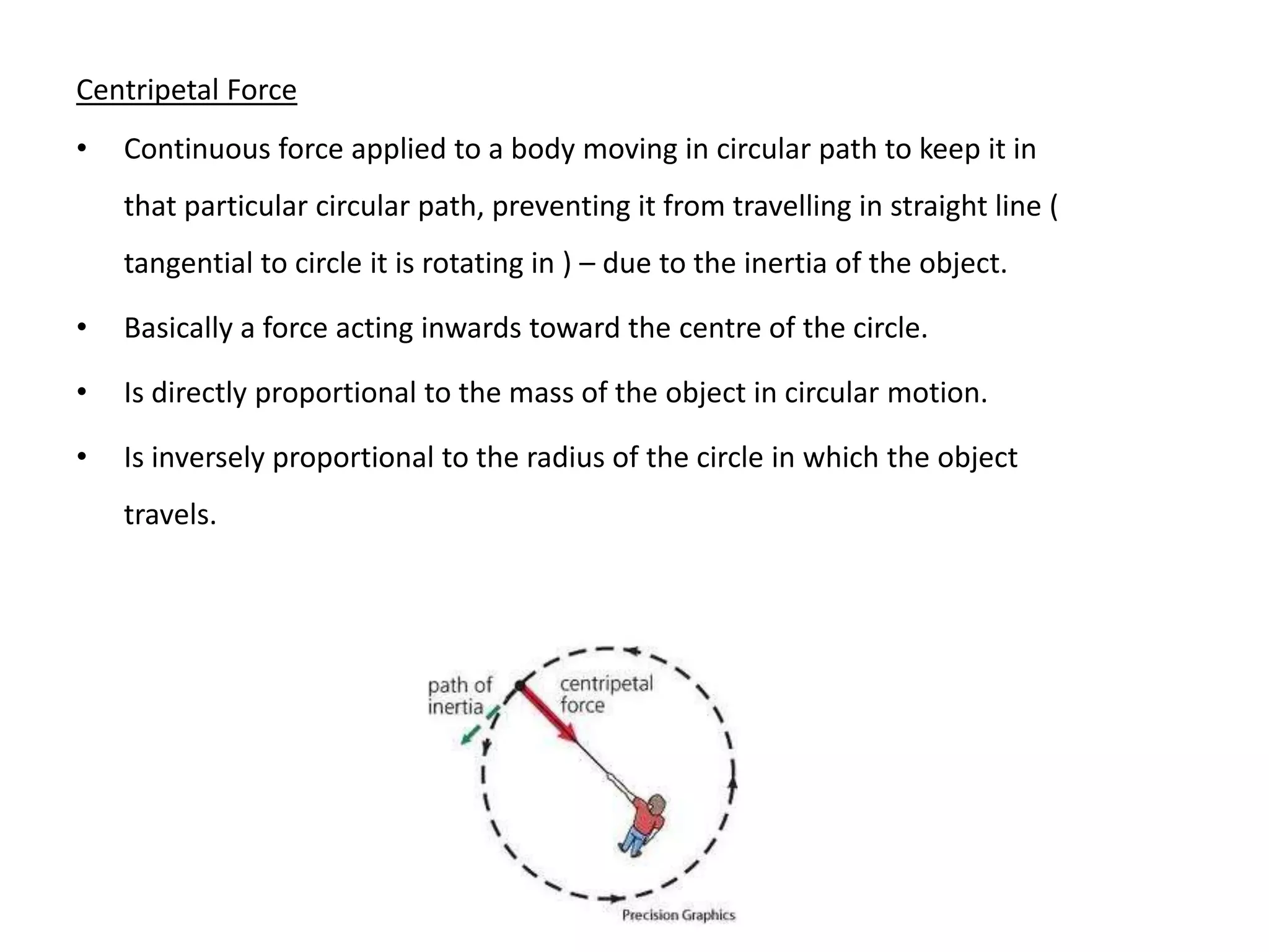 Centripetal Force
• Continuous force applied to a body moving in circular path to keep it in
that particular circular path, preventing it from travelling in straight line (
tangential to circle it is rotating in ) – due to the inertia of the object.
• Basically a force acting inwards toward the centre of the circle.
• Is directly proportional to the mass of the object in circular motion.
• Is inversely proportional to the radius of the circle in which the object
travels.
 