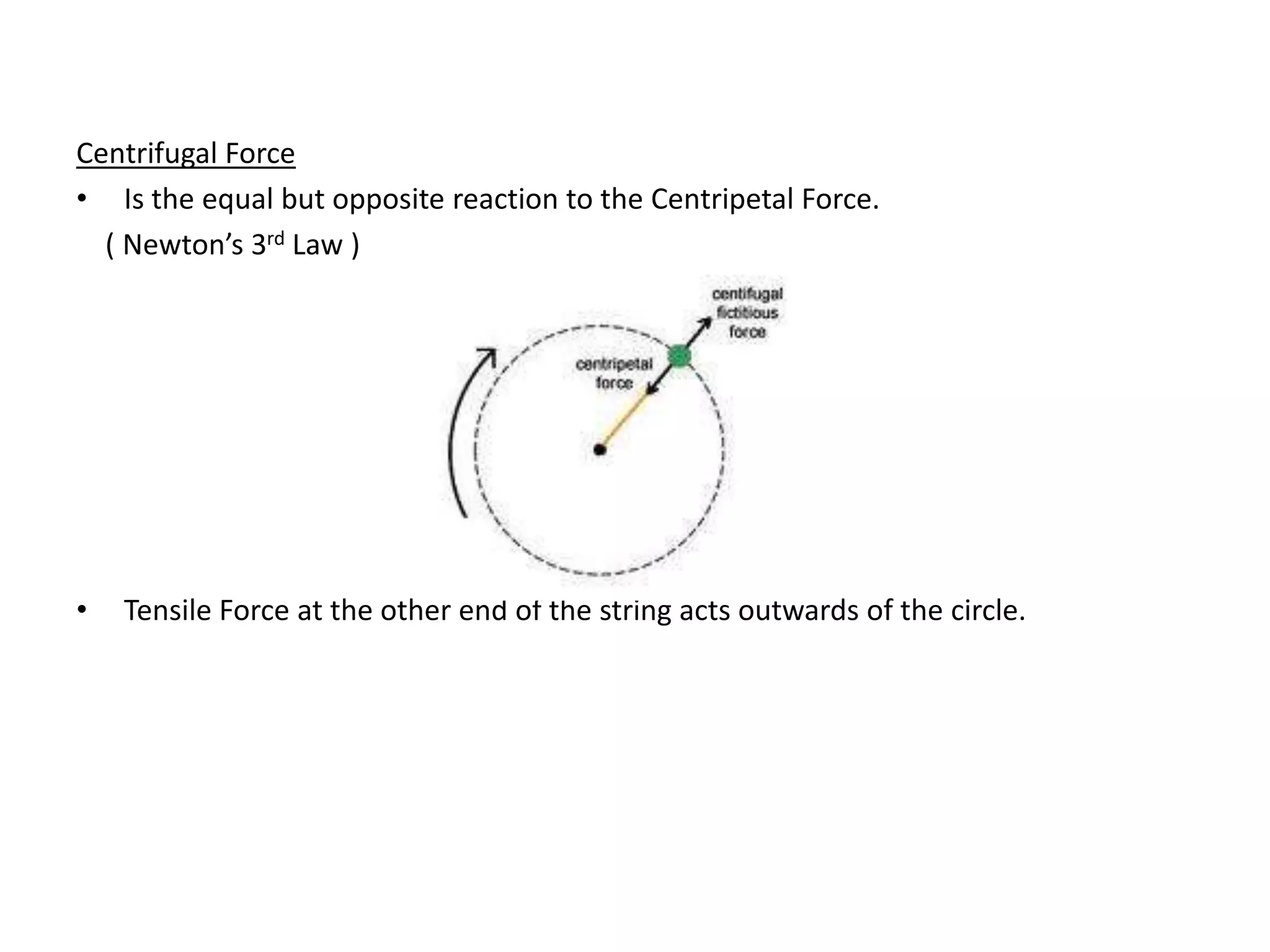 Centrifugal Force
• Is the equal but opposite reaction to the Centripetal Force.
( Newton’s 3rd Law )
• Tensile Force at the other end of the string acts outwards of the circle.
 
