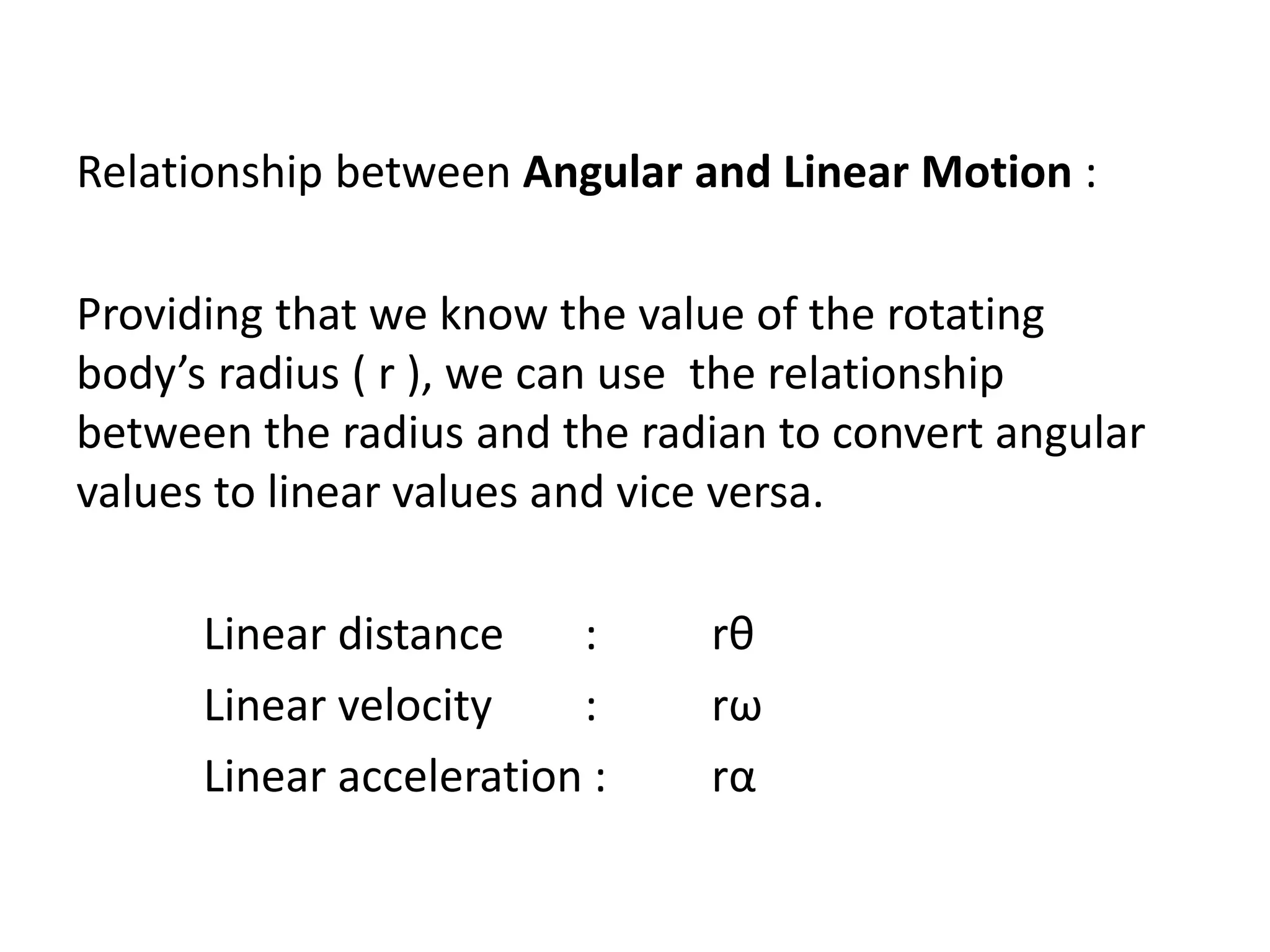 Relationship between Angular and Linear Motion :
Providing that we know the value of the rotating
body’s radius ( r ), we can use the relationship
between the radius and the radian to convert angular
values to linear values and vice versa.
Linear distance : rθ
Linear velocity : rω
Linear acceleration : rα
 
