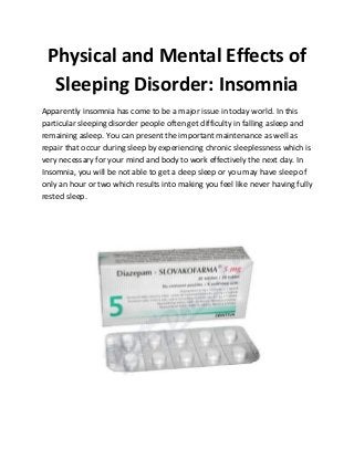 Physical and Mental Effects of
Sleeping Disorder: Insomnia
Apparently insomnia has come to be a major issue in today world. In this
particular sleeping disorder people often get difficulty in falling asleep and
remaining asleep. You can present the important maintenance as well as
repair that occur during sleep by experiencing chronic sleeplessness which is
very necessary for your mind and body to work effectively the next day. In
Insomnia, you will be not able to get a deep sleep or you may have sleep of
only an hour or two which results into making you feel like never having fully
rested sleep.
 