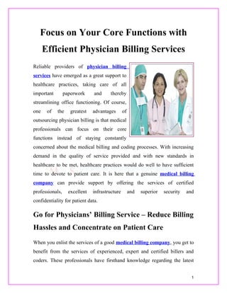 Focus on Your Core Functions with
      Efficient Physician Billing Services
Reliable providers of physician billing
services have emerged as a great support to
healthcare practices, taking care of all
important        paperwork     and     thereby
streamlining office functioning. Of course,
one    of   the     greatest   advantages       of
outsourcing physician billing is that medical
professionals can focus on their core
functions instead of staying constantly
concerned about the medical billing and coding processes. With increasing
demand in the quality of service provided and with new standards in
healthcare to be met, healthcare practices would do well to have sufficient
time to devote to patient care. It is here that a genuine medical billing
company can provide support by offering the services of certified
professionals,     excellent   infrastructure        and   superior   security   and
confidentiality for patient data.

Go for Physicians’ Billing Service – Reduce Billing
Hassles and Concentrate on Patient Care
When you enlist the services of a good medical billing company, you get to
benefit from the services of experienced, expert and certified billers and
coders. These professionals have firsthand knowledge regarding the latest


                                                                                   1
 