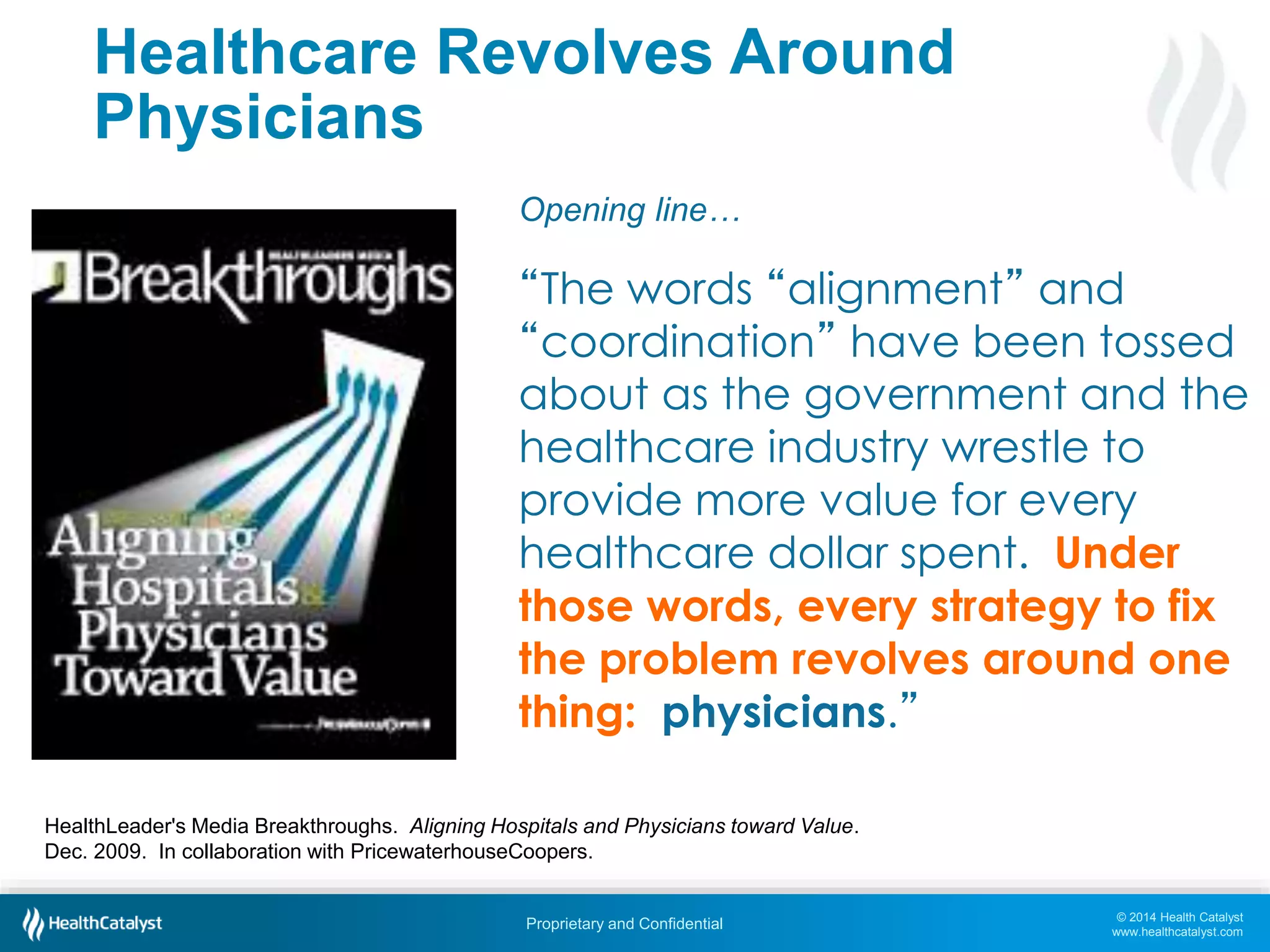 © 2014 Health Catalyst
www.healthcatalyst.com
Proprietary and Confidential
Healthcare Revolves Around
Physicians
Opening line…
“The words “alignment” and
“coordination” have been tossed
about as the government and the
healthcare industry wrestle to
provide more value for every
healthcare dollar spent. Under
those words, every strategy to fix
the problem revolves around one
thing: physicians.”
HealthLeader's Media Breakthroughs. Aligning Hospitals and Physicians toward Value.
Dec. 2009. In collaboration with PricewaterhouseCoopers.
 