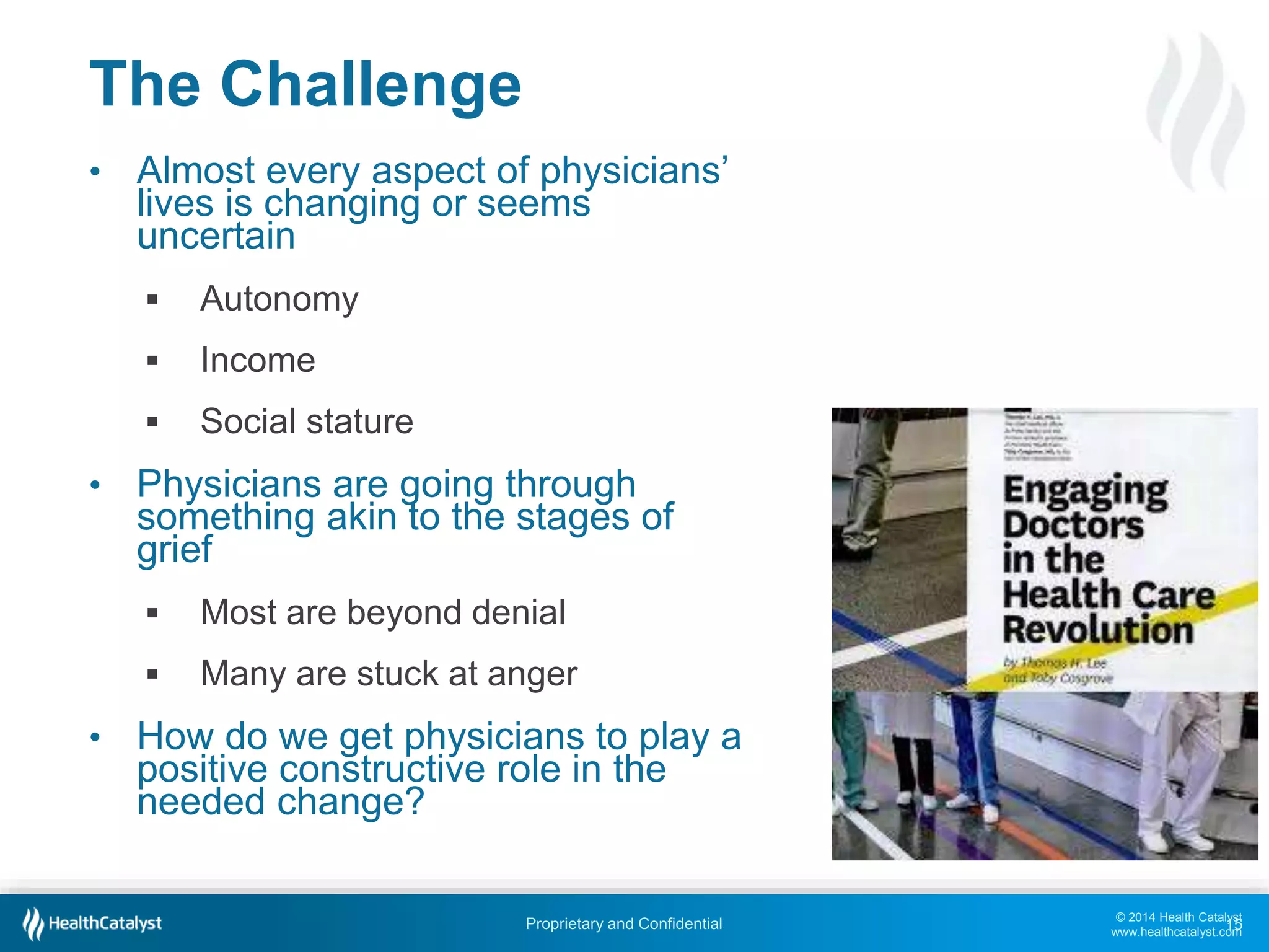© 2014 Health Catalyst
www.healthcatalyst.com
Proprietary and Confidential
The Challenge
• Almost every aspect of physicians’
lives is changing or seems
uncertain
 Autonomy
 Income
 Social stature
• Physicians are going through
something akin to the stages of
grief
 Most are beyond denial
 Many are stuck at anger
• How do we get physicians to play a
positive constructive role in the
needed change?
15
 
