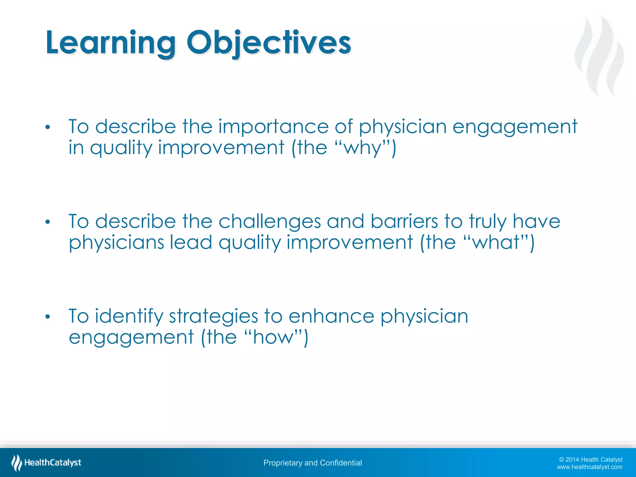 © 2014 Health Catalyst
www.healthcatalyst.com
Proprietary and Confidential
Learning Objectives
• To describe the importance of physician engagement
in quality improvement (the “why”)
• To describe the challenges and barriers to truly have
physicians lead quality improvement (the “what”)
• To identify strategies to enhance physician
engagement (the “how”)
 