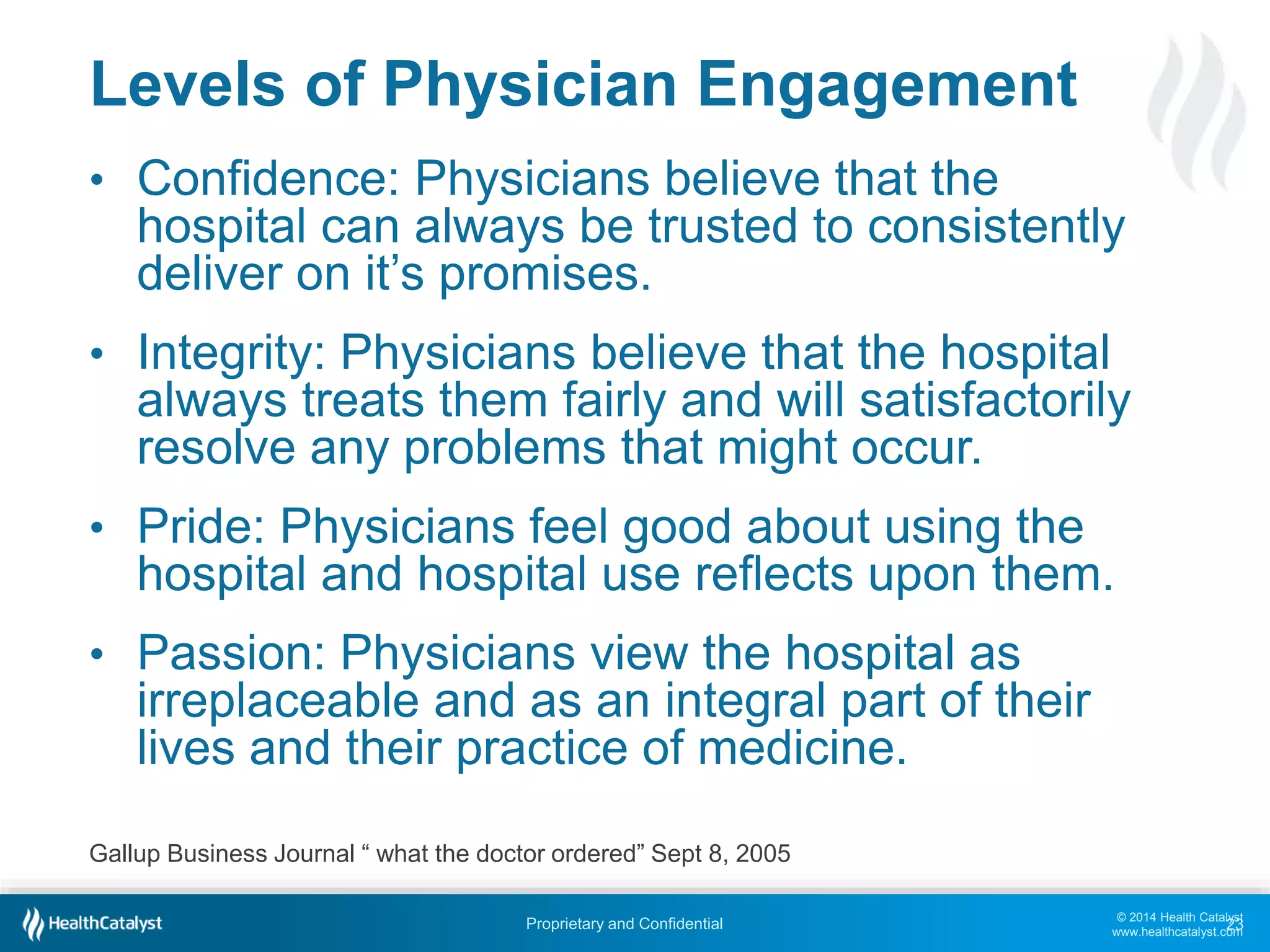 © 2014 Health Catalyst
www.healthcatalyst.com
Proprietary and Confidential
Levels of Physician Engagement
• Confidence: Physicians believe that the
hospital can always be trusted to consistently
deliver on it’s promises.
• Integrity: Physicians believe that the hospital
always treats them fairly and will satisfactorily
resolve any problems that might occur.
• Pride: Physicians feel good about using the
hospital and hospital use reflects upon them.
• Passion: Physicians view the hospital as
irreplaceable and as an integral part of their
lives and their practice of medicine.
23
Gallup Business Journal “ what the doctor ordered” Sept 8, 2005
 