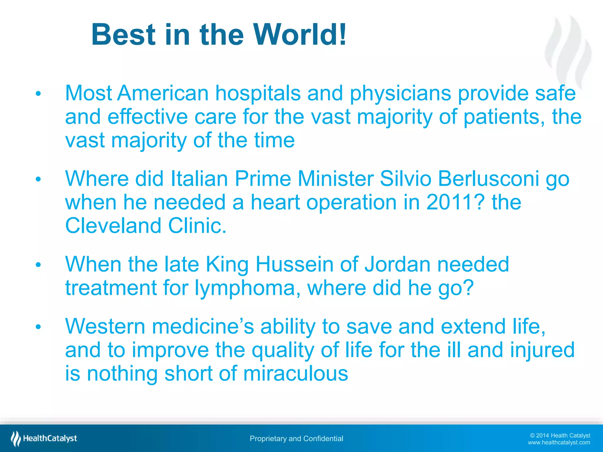 © 2014 Health Catalyst
www.healthcatalyst.com
Proprietary and Confidential
Best in the World!
• Most American hospitals and physicians provide safe
and effective care for the vast majority of patients, the
vast majority of the time
• Where did Italian Prime Minister Silvio Berlusconi go
when he needed a heart operation in 2011? the
Cleveland Clinic.
• When the late King Hussein of Jordan needed
treatment for lymphoma, where did he go?
• Western medicine’s ability to save and extend life,
and to improve the quality of life for the ill and injured
is nothing short of miraculous
 