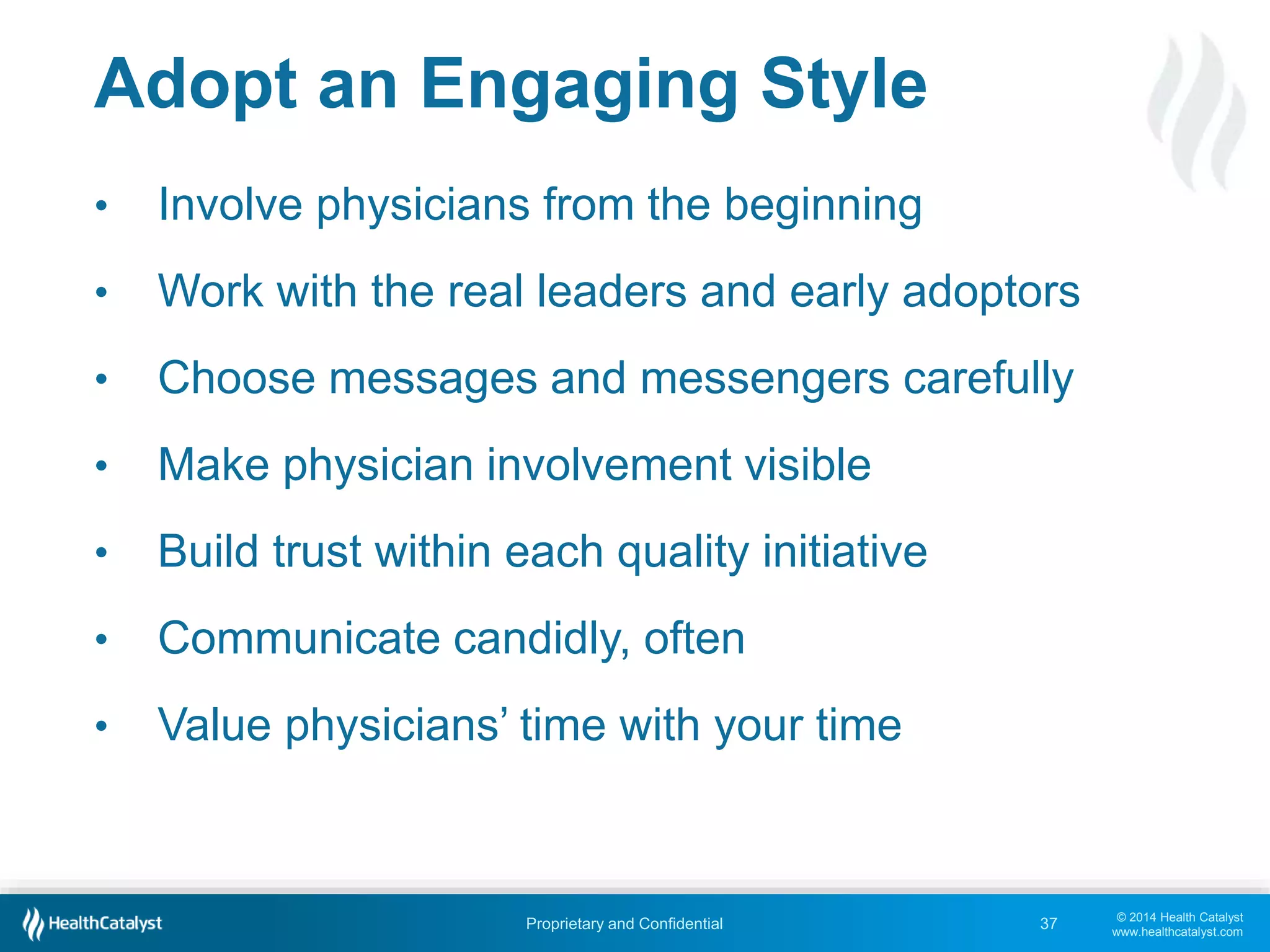 © 2014 Health Catalyst
www.healthcatalyst.com
Proprietary and Confidential
Adopt an Engaging Style
• Involve physicians from the beginning
• Work with the real leaders and early adoptors
• Choose messages and messengers carefully
• Make physician involvement visible
• Build trust within each quality initiative
• Communicate candidly, often
• Value physicians’ time with your time
37
 
