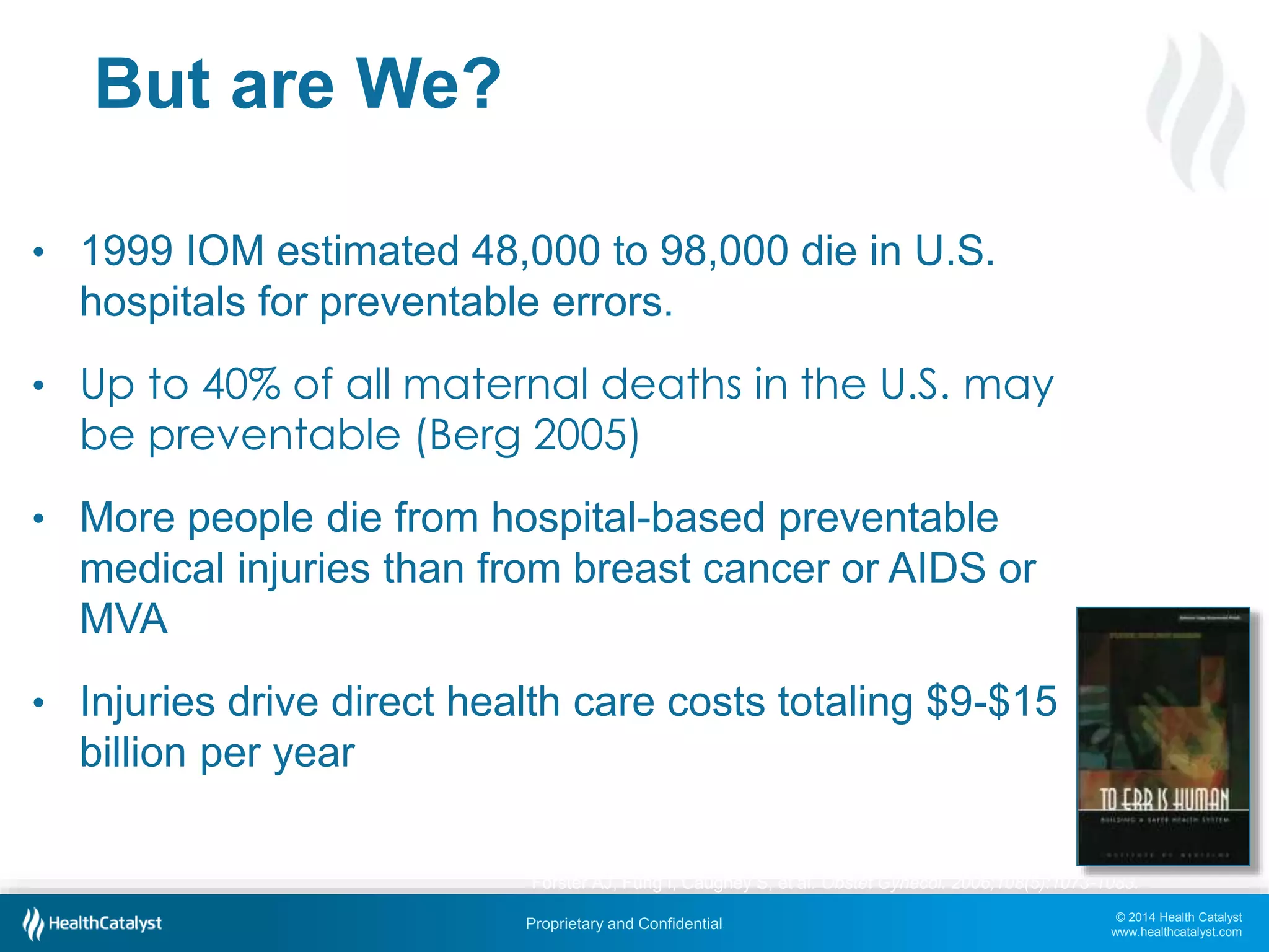 © 2014 Health Catalyst
www.healthcatalyst.com
Proprietary and Confidential
But are We?
• 1999 IOM estimated 48,000 to 98,000 die in U.S.
hospitals for preventable errors.
• Up to 40% of all maternal deaths in the U.S. may
be preventable (Berg 2005)
• More people die from hospital-based preventable
medical injuries than from breast cancer or AIDS or
MVA
• Injuries drive direct health care costs totaling $9-$15
billion per year
Forster AJ, Fung I, Caughey S, et al. Obstet Gynecol. 2006;108(5):1073-1083.
 