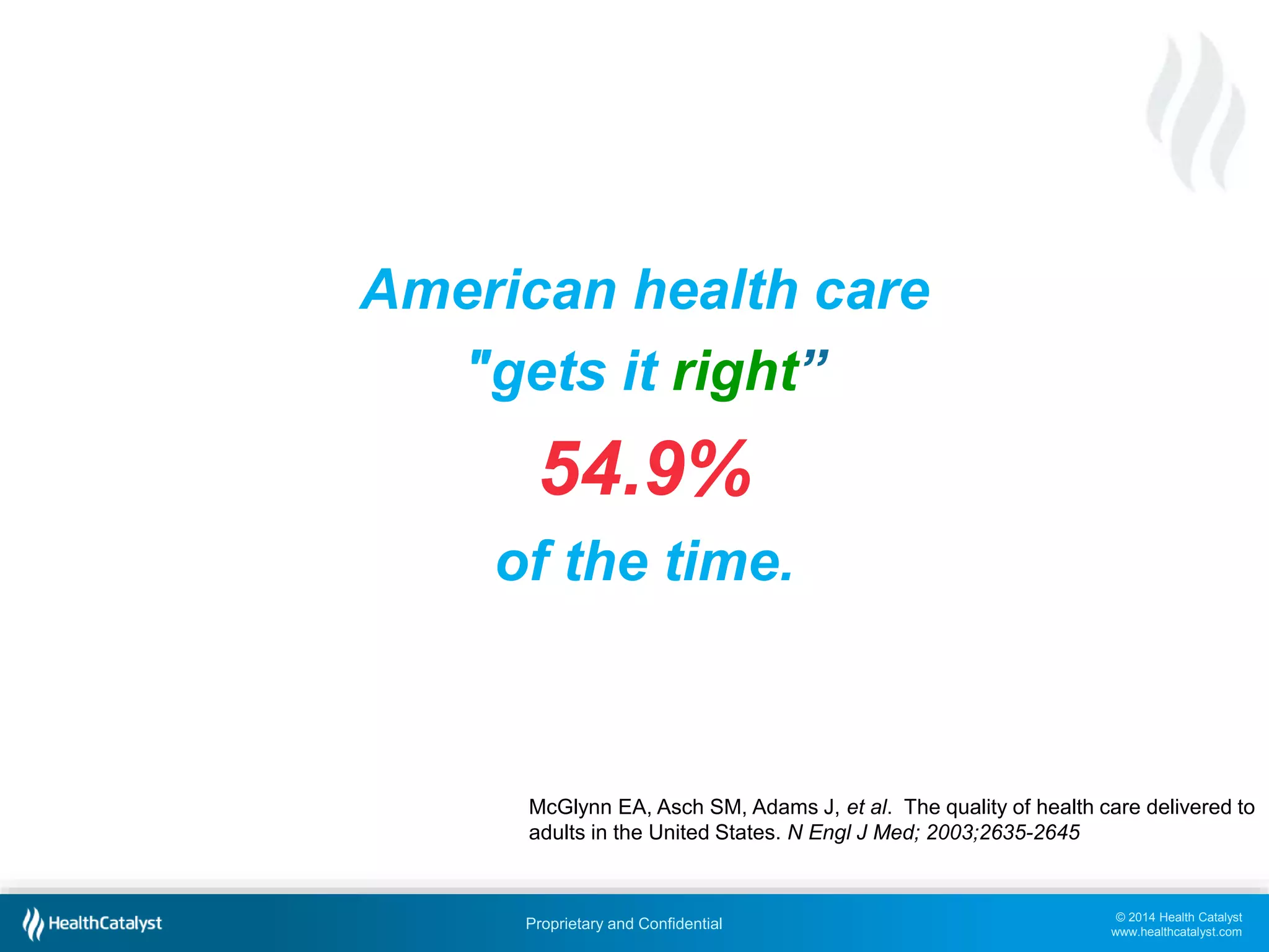 © 2014 Health Catalyst
www.healthcatalyst.com
Proprietary and Confidential
American health care
"gets it right”
54.9%
of the time.
McGlynn EA, Asch SM, Adams J, et al. The quality of health care delivered to
adults in the United States. N Engl J Med; 2003;2635-2645
 