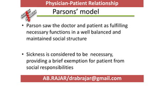 Parsons’ model
• Parson saw the doctor and patient as fulfilling
necessary functions in a well balanced and
maintained social structure
• Sickness is considered to be necessary,
providing a brief exemption for patient from
social responsibilities
AB.RAJAR/drabrajar@gmail.com
Physician-Patient Relationship
 